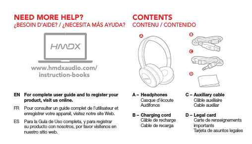 CONTENTSNEED MORE HELP?CONTENU / CONTENIDO&iquest;BESOIN D&rsquo;AIDE? / &iquest;NECESITA M&Aacute;S AYUDA?EN  For complete user guide and to register your product, visit us online.FR  Pour consulter un guide complet de l&rsquo;utilisateur et enregistrer votre appareil, visitez notre site Web.ES  Para la Gu&iacute;a de Uso completa, y para registrar su producto con nosotros, por favor vis&iacute;tenos en nuestro sitio web.www.hmdxaudio.com/instruction-booksA &ndash;  Headphones  Casque d&rsquo;&eacute;coute Aud&iacute;fonosB &ndash; Charging cord  C&acirc;ble de recharge  Cable de recargaC &ndash; Auxiliary cable  C&acirc;ble auxiliaire  Cable auxiliarD &ndash; Legal card  Carte de renseignements importants  Tarjeta de asuntos legales