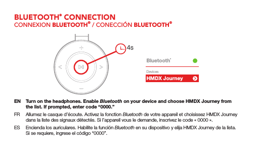 HMDX JourneyBluetooth&reg;DevicesEN  Turn on the headphones. Enable Bluetooth on your device and choose HMDX Journey from the list. If prompted, enter code &ldquo;0000.&rdquo;FR  Allumez le casque d&rsquo;&eacute;coute. Activez la fonction Bluetooth de votre appareil et choisissez HMDX Journey dans la liste des signaux d&eacute;tect&eacute;s. Si l&rsquo;appareil vous le demande, inscrivez le code &laquo;0000&raquo;.ES  Encienda los auriculares. Habilite la funci&oacute;n Bluetooth en su dispositivo y elija HMDX Journey de la lista. Si se requiere, ingrese el c&oacute;digo &ldquo;0000&rdquo;.4sBLUETOOTH&reg; CONNECTIONCONNEXION BLUETOOTH&reg; / CONECCI&Oacute;N BLUETOOTH&reg;