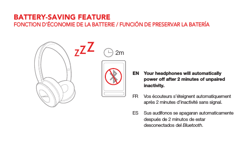 EN  Your headphones will automatically power off after 2 minutes of unpaired inactivity.FR  Vos &eacute;couteurs s&rsquo;&eacute;teignent automatiquement apr&egrave;s 2 minutes d&rsquo;inactivit&eacute; sans signal.ES  Sus aud&iacute;fonos se apagaran automaticamente despu&eacute;s de 2 minutos de estar desconectados del Bluetooth.2mBATTERY-SAVING FEATUREFONCTION D&rsquo;&Eacute;CONOMIE DE LA BATTERIE / FUNCI&Oacute;N DE PRESERVAR LA BATER&Iacute;A