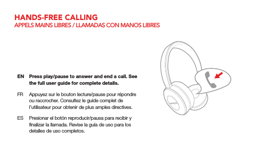 EN  Press play/pause to answer and end a call. See the full user guide for complete details.FR  Appuyez sur le bouton lecture/pause pour r&eacute;pondre ou raccrocher. Consultez le guide complet de l&rsquo;utilisateur pour obtenir de plus amples directives.ES  Presionar el bot&oacute;n reproducir/pausa para recibir y ﬁnalizar la llamada. Revise la gu&iacute;a de uso para los detalles de uso completos.HANDS-FREE CALLINGAPPELS MAINS LIBRES / LLAMADAS CON MANOS LIBRES