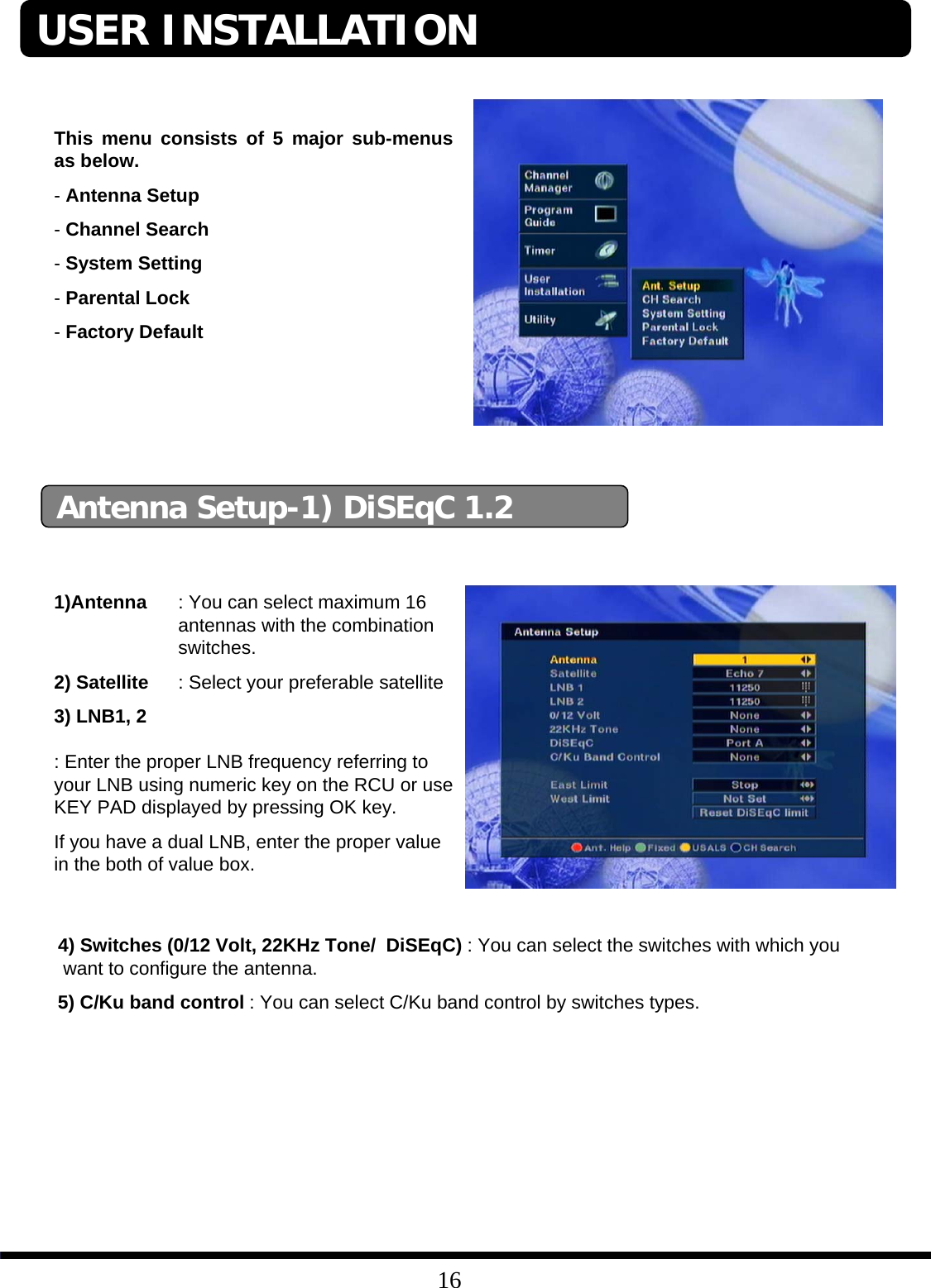 16This menu consists of 5 major sub-menus as below.-Antenna Setup-Channel Search-System Setting-Parental Lock-Factory DefaultAntenna Setup-1) DiSEqC 1.21)Antenna : You can select maximum 16 antennas with the combination switches.2) Satellite : Select your preferable satellite3) LNB1, 2: Enter the proper LNB frequency referring to your LNB using numeric key on the RCU or use KEY PAD displayed by pressing OK key.If you have a dual LNB, enter the proper value in the both of value box.USER INSTALLATION4) Switches (0/12 Volt, 22KHz Tone/  DiSEqC) : You can select the switches with which youwant to configure the antenna.5) C/Ku band control : You can select C/Ku band control by switches types.