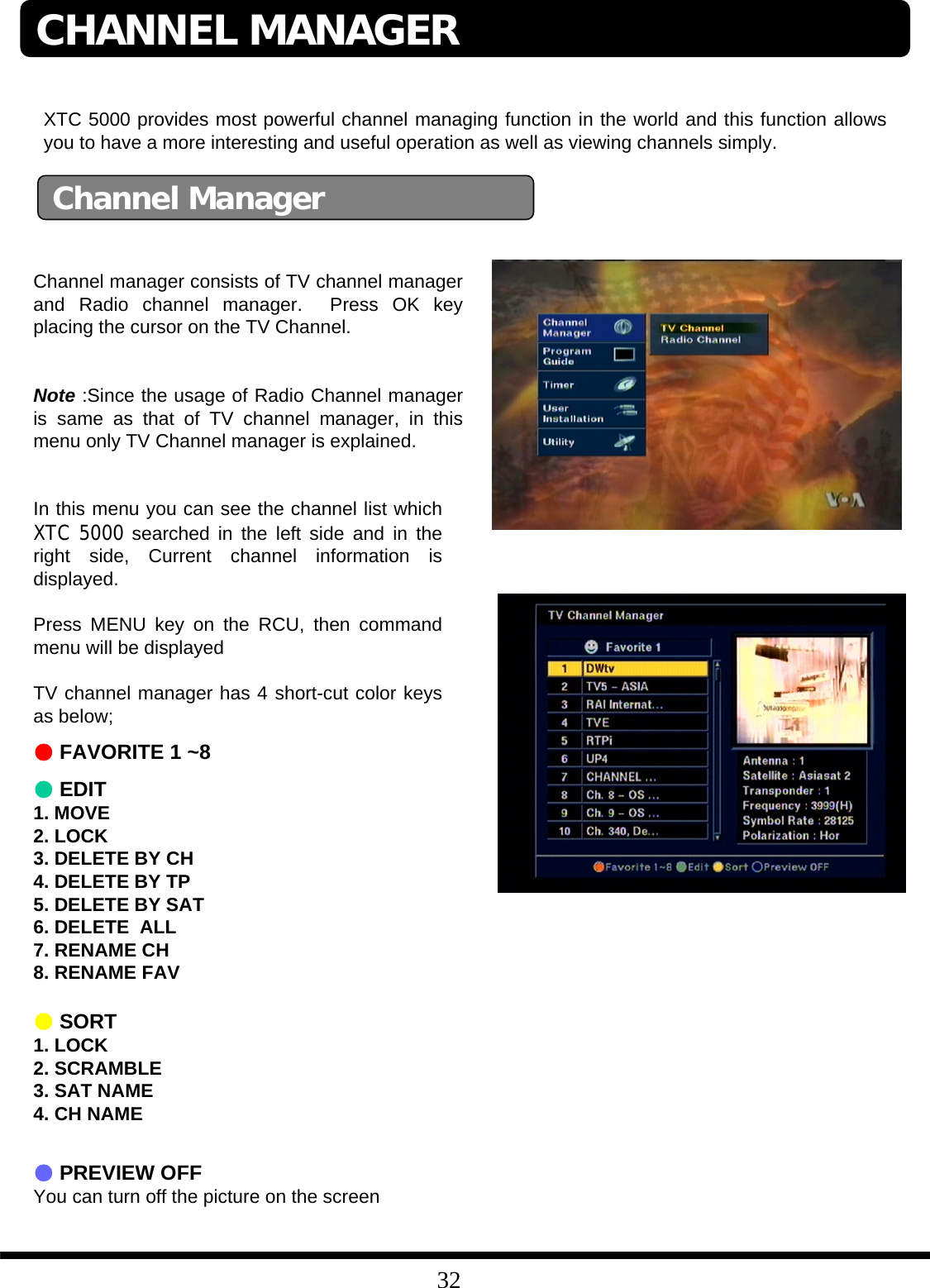 32Channel ManagerChannel manager consists of TV channel manager and Radio channel manager.  Press OK key placing the cursor on the TV Channel. Note :Since the usage of Radio Channel manager is same as that of TV channel manager, in this menu only TV Channel manager is explained. XTC 5000 provides most powerful channel managing function in the world and this function allows you to have a more interesting and useful operation as well as viewing channels simply. In this menu you can see the channel list which XTC 5000 searched in the left side and in the right side, Current channel information is displayed. Press MENU key on the RCU, then command menu will be displayedTV channel manager has 4 short-cut color keys as below;●FAVORITE 1 ~8         ●EDIT1. MOVE2. LOCK3. DELETE BY CH4. DELETE BY TP5. DELETE BY SAT6. DELETE  ALL7. RENAME CH8. RENAME FAV●SORT1. LOCK2. SCRAMBLE3. SAT NAME4. CH NAME●PREVIEW OFFYou can turn off the picture on the screen CHANNEL MANAGER