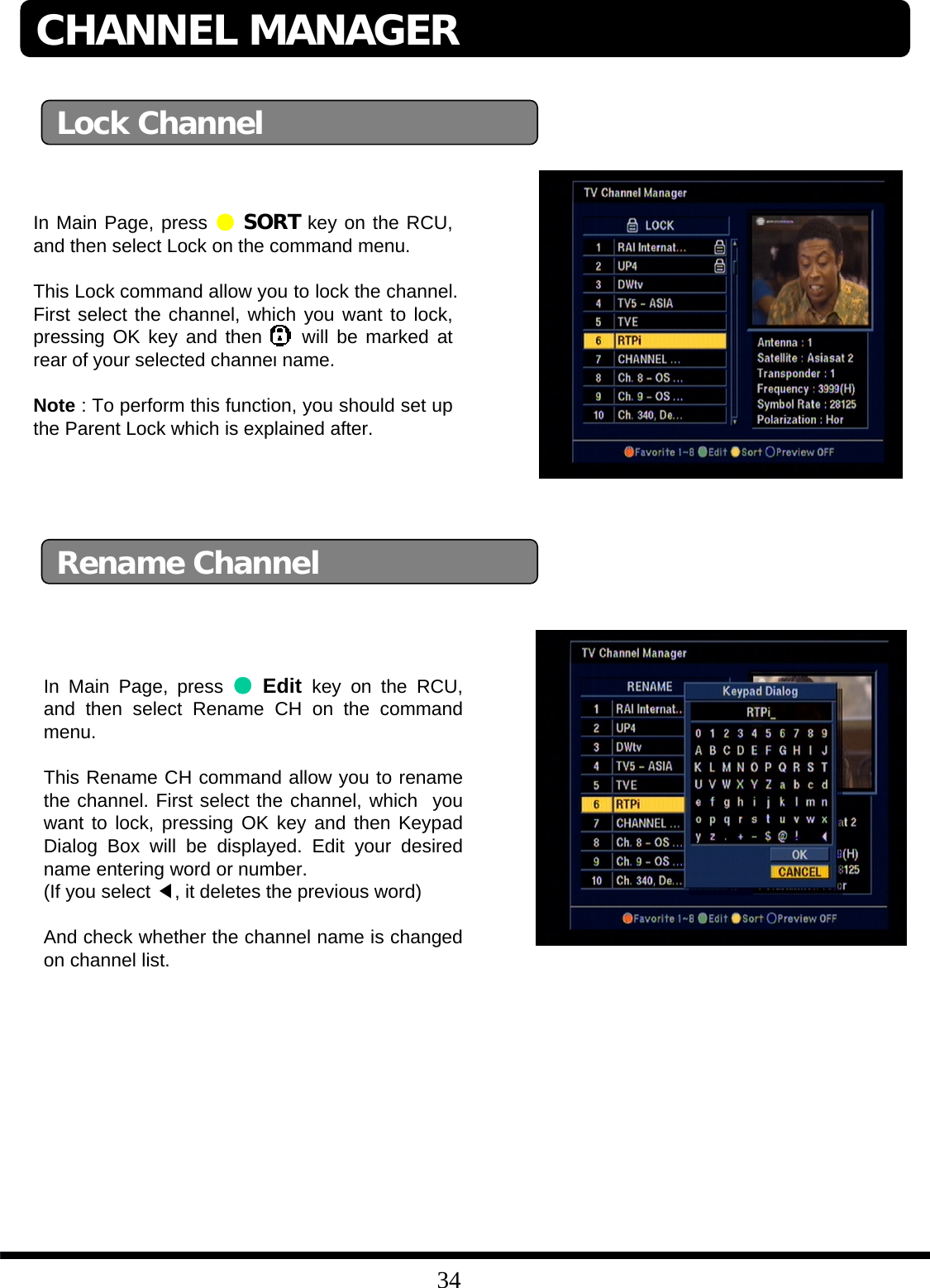 34In Main Page, press ●Edit key on the RCU, and then select Rename CH on the command menu.This Rename CH command allow you to rename the channel. First select the channel, which you want to lock, pressing OK key and then Keypad Dialog Box will be displayed. Edit your desired name entering word or number. (If you select ◀, it deletes the previous word) And check whether the channel name is changed on channel list. Lock ChannelRename ChannelCHANNEL MANAGERIn Main Page, press ●SORT key on the RCU, and then select Lock on the command menu.This Lock command allow you to lock the channel. First select the channel, which you want to lock, pressing OK key and then will be marked at rear of your selected channel name.Note : To perform this function, you should set up the Parent Lock which is explained after.