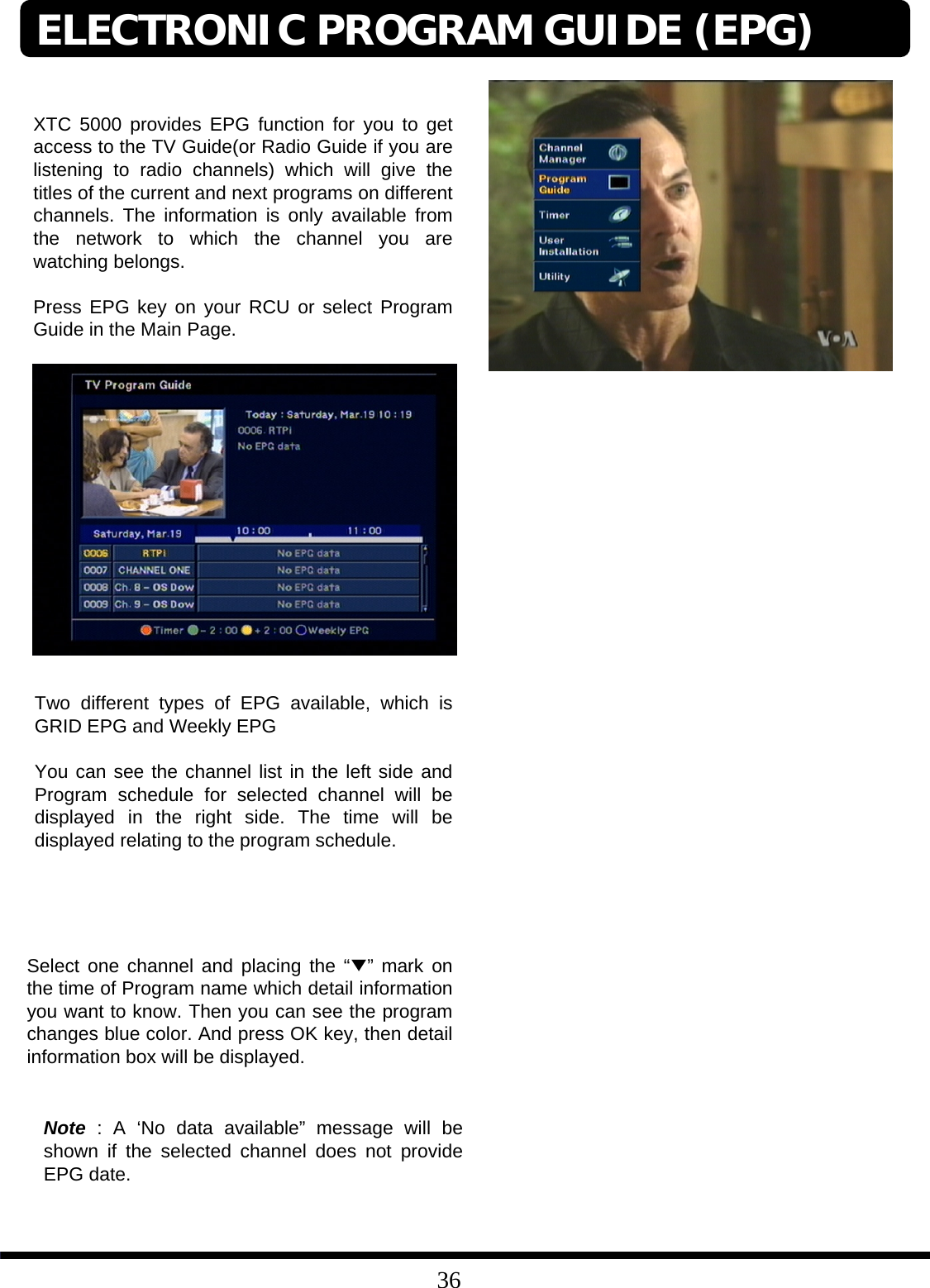 36XTC 5000 provides EPG function for you to get access to the TV Guide(or Radio Guide if you are listening to radio channels) which will give the titles of the current and next programs on different channels. The information is only available from the network to which the channel you are watching belongs.Press EPG key on your RCU or select Program Guide in the Main Page.Two different types of EPG available, which is GRID EPG and Weekly EPGYou can see the channel list in the left side and Program schedule for selected channel will be displayed in the right side. The time will be displayed relating to the program schedule. Select one channel and placing the “▼”mark on the time of Program name which detail information you want to know. Then you can see the program changes blue color. And press OK key, then detail information box will be displayed. Note : A ‘No data available” message will be shown if the selected channel does not provide EPG date. ELECTRONIC PROGRAM GUIDE (EPG)