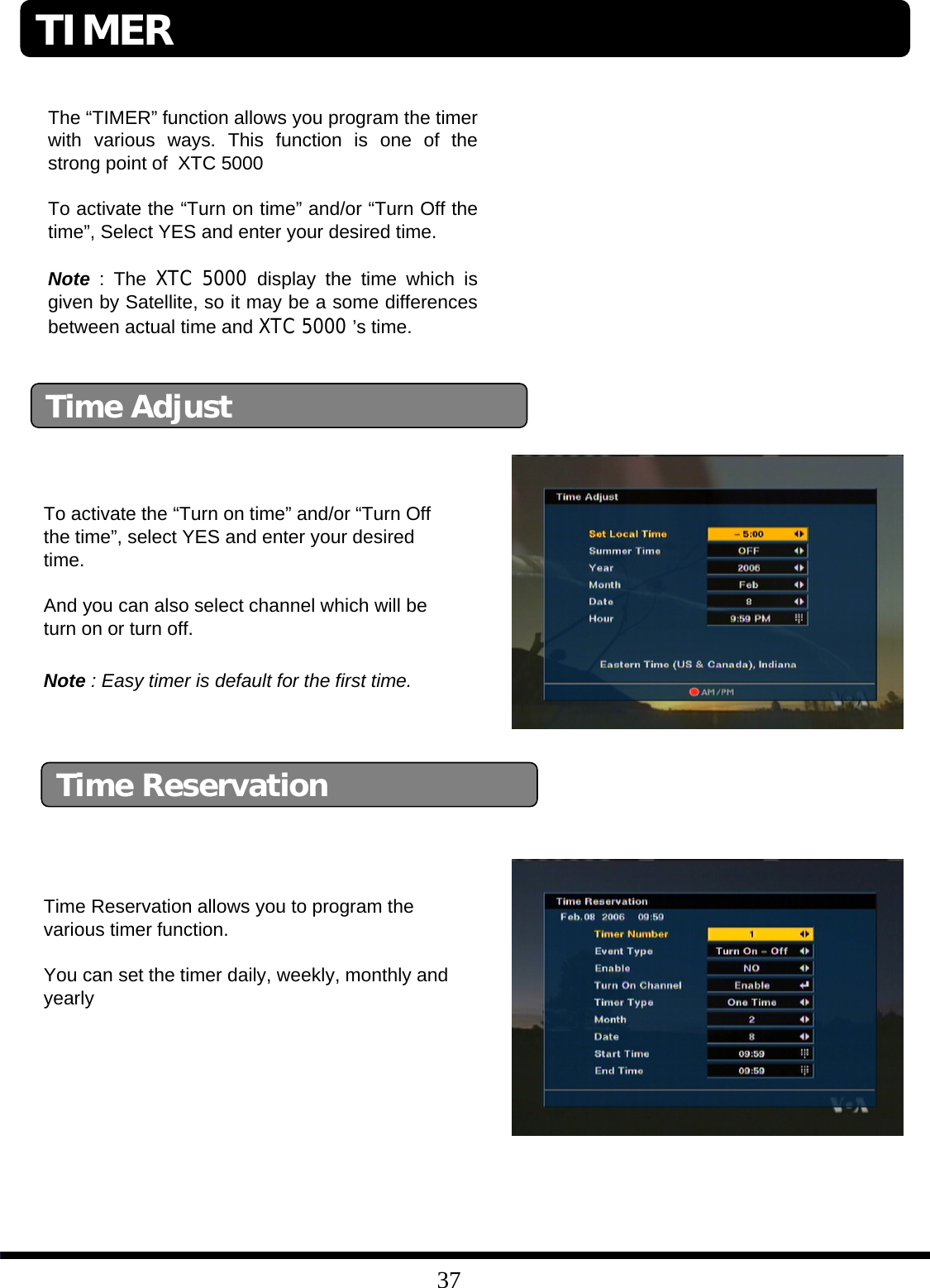 37The “TIMER” function allows you program the timer with various ways. This function is one of the strong point of XTC 5000To activate the “Turn on time” and/or “Turn Off the time”, Select YES and enter your desired time.Note : The XTC 5000 display the time which is given by Satellite, so it may be a some differences between actual time and XTC 5000 ’s time.Time AdjustTo activate the “Turn on time” and/or “Turn Off the time”, select YES and enter your desired time.And you can also select channel which will be turn on or turn off. Time ReservationTime Reservation allows you to program the various timer function.You can set the timer daily, weekly, monthly and yearlyNote : Easy timer is default for the first time. TIMER