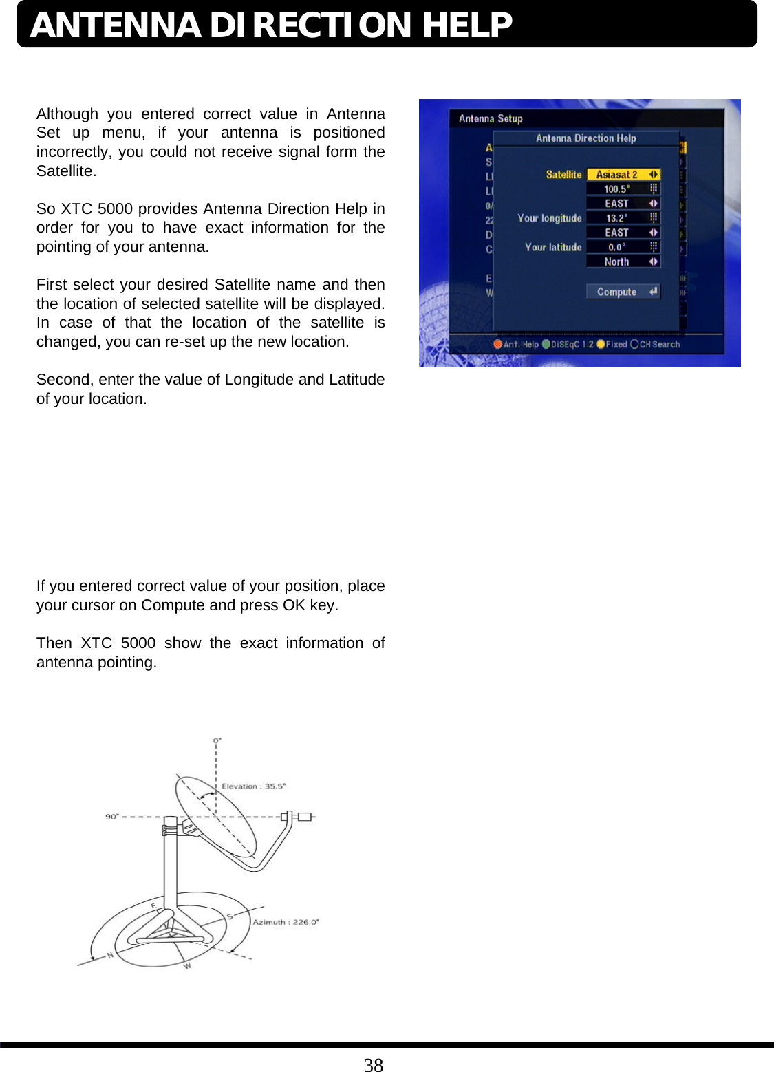 38Although you entered correct value in Antenna Set up menu, if your antenna is positioned incorrectly, you could not receive signal form the Satellite. So XTC 5000 provides Antenna Direction Help in order for you to have exact information for the pointing of your antenna. First select your desired Satellite name and then the location of selected satellite will be displayed. In case of that the location of the satellite is changed, you can re-set up the new location.Second, enter the value of Longitude and Latitude of your location.If you entered correct value of your position, place your cursor on Compute and press OK key. Then XTC 5000 show the exact information of antenna pointing.ANTENNA DIRECTION HELP