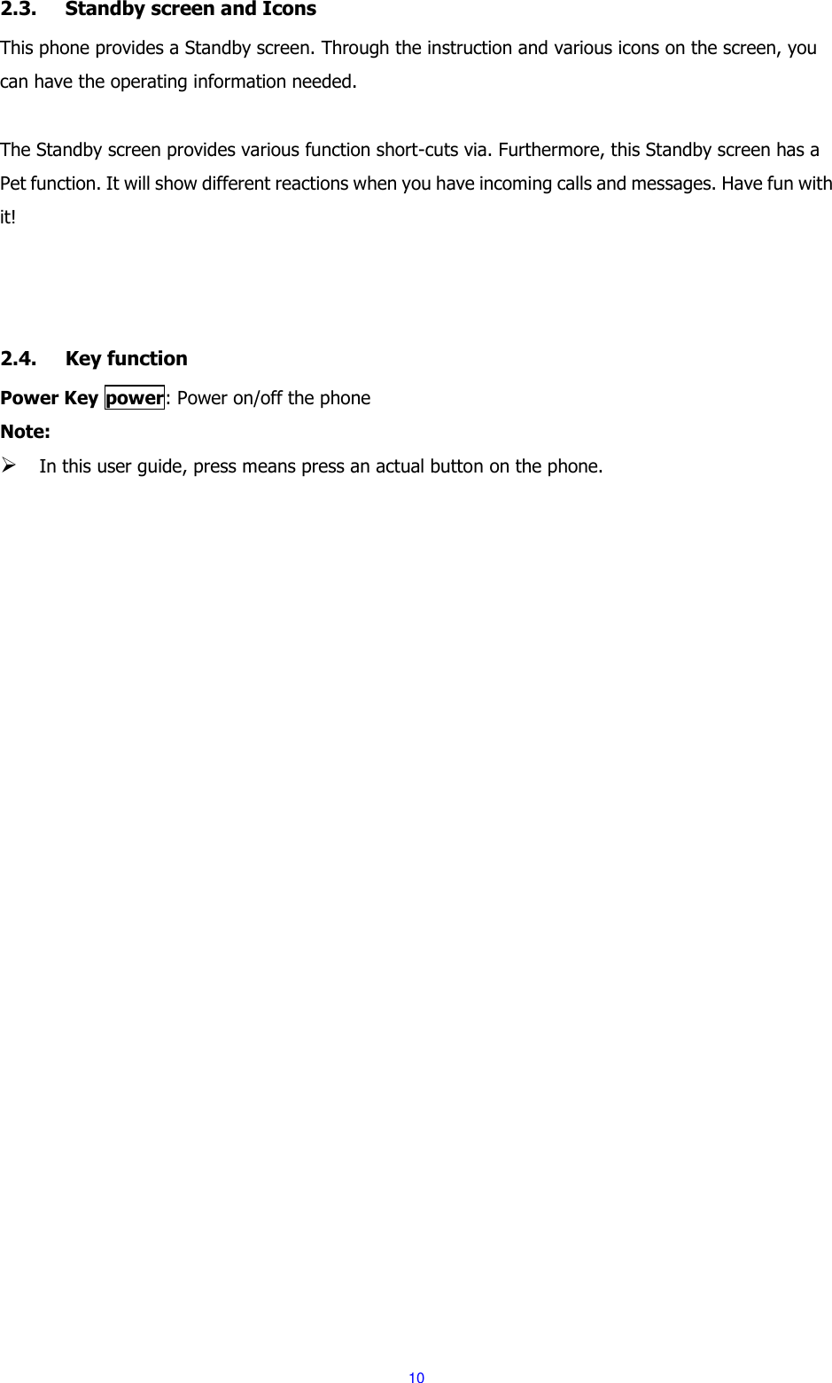  10  2.3. Standby screen and Icons This phone provides a Standby screen. Through the instruction and various icons on the screen, you can have the operating information needed.  The Standby screen provides various function short-cuts via. Furthermore, this Standby screen has a Pet function. It will show different reactions when you have incoming calls and messages. Have fun with it!      2.4. Key function Power Key power: Power on/off the phone Note:  In this user guide, press means press an actual button on the phone. 