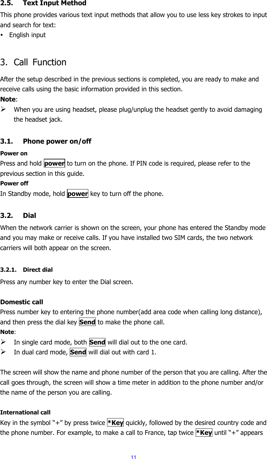  11 2.5. Text Input Method This phone provides various text input methods that allow you to use less key strokes to input and search for text:  English input  3. Call  Function After the setup described in the previous sections is completed, you are ready to make and receive calls using the basic information provided in this section. Note:  When you are using headset, please plug/unplug the headset gently to avoid damaging the headset jack.  3.1. Phone power on/off Power on Press and hold power to turn on the phone. If PIN code is required, please refer to the previous section in this guide. Power off In Standby mode, hold power key to turn off the phone.  3.2. Dial When the network carrier is shown on the screen, your phone has entered the Standby mode and you may make or receive calls. If you have installed two SIM cards, the two network carriers will both appear on the screen.  3.2.1. Direct dial Press any number key to enter the Dial screen.  Domestic call Press number key to entering the phone number(add area code when calling long distance), and then press the dial key Send to make the phone call. Note:  In single card mode, both Send will dial out to the one card.  In dual card mode, Send will dial out with card 1.  The screen will show the name and phone number of the person that you are calling. After the call goes through, the screen will show a time meter in addition to the phone number and/or the name of the person you are calling.  International call Key in the symbol &ldquo;+&rdquo; by press twice *Key quickly, followed by the desired country code and the phone number. For example, to make a call to France, tap twice *Key until &ldquo;+&rdquo; appears 