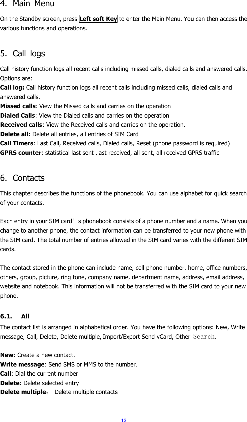  13 4. Main  Menu On the Standby screen, press Left soft Key to enter the Main Menu. You can then access the various functions and operations.    5. Call  logs Call history function logs all recent calls including missed calls, dialed calls and answered calls. Options are: Call log: Call history function logs all recent calls including missed calls, dialed calls and answered calls. Missed calls: View the Missed calls and carries on the operation Dialed Calls: View the Dialed calls and carries on the operation Received calls: View the Received calls and carries on the operation. Delete all: Delete all entries, all entries of SIM Card Call Timers: Last Call, Received calls, Dialed calls, Reset (phone password is required)   GPRS counter: statistical last sent ,last received, all sent, all received GPRS traffic  6. Contacts This chapter describes the functions of the phonebook. You can use alphabet for quick search of your contacts.  Each entry in your SIM card&rsquo;s phonebook consists of a phone number and a name. When you change to another phone, the contact information can be transferred to your new phone with the SIM card. The total number of entries allowed in the SIM card varies with the different SIM cards.  The contact stored in the phone can include name, cell phone number, home, office numbers, others, group, picture, ring tone, company name, department name, address, email address, website and notebook. This information will not be transferred with the SIM card to your new phone.  6.1. All The contact list is arranged in alphabetical order. You have the following options: New, Write message, Call, Delete, Delete multiple, Import/Export Send vCard, Other, Search.  New: Create a new contact. Write message: Send SMS or MMS to the number. Call: Dial the current number Delete: Delete selected entry Delete multiple： Delete multiple contacts 