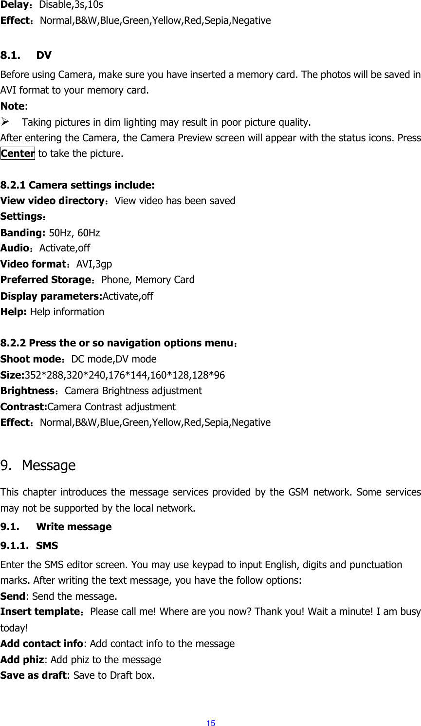 15 Delay：Disable,3s,10s Effect：Normal,B&amp;W,Blue,Green,Yellow,Red,Sepia,Negative  8.1. DV Before using Camera, make sure you have inserted a memory card. The photos will be saved in AVI format to your memory card.   Note:    Taking pictures in dim lighting may result in poor picture quality. After entering the Camera, the Camera Preview screen will appear with the status icons. Press Center to take the picture.  8.2.1 Camera settings include: View video directory：View video has been saved Settings： Banding: 50Hz, 60Hz Audio：Activate,off Video format：AVI,3gp Preferred Storage：Phone, Memory Card Display parameters:Activate,off Help: Help information  8.2.2 Press the or so navigation options menu： Shoot mode：DC mode,DV mode Size:352*288,320*240,176*144,160*128,128*96 Brightness：Camera Brightness adjustment Contrast:Camera Contrast adjustment Effect：Normal,B&amp;W,Blue,Green,Yellow,Red,Sepia,Negative  9. Message This chapter introduces the message services provided by the  GSM network. Some services may not be supported by the local network. 9.1. Write message 9.1.1. SMS Enter the SMS editor screen. You may use keypad to input English, digits and punctuation marks. After writing the text message, you have the follow options: Send: Send the message. Insert template：Please call me! Where are you now? Thank you! Wait a minute! I am busy today! Add contact info: Add contact info to the message Add phiz: Add phiz to the message Save as draft: Save to Draft box.  