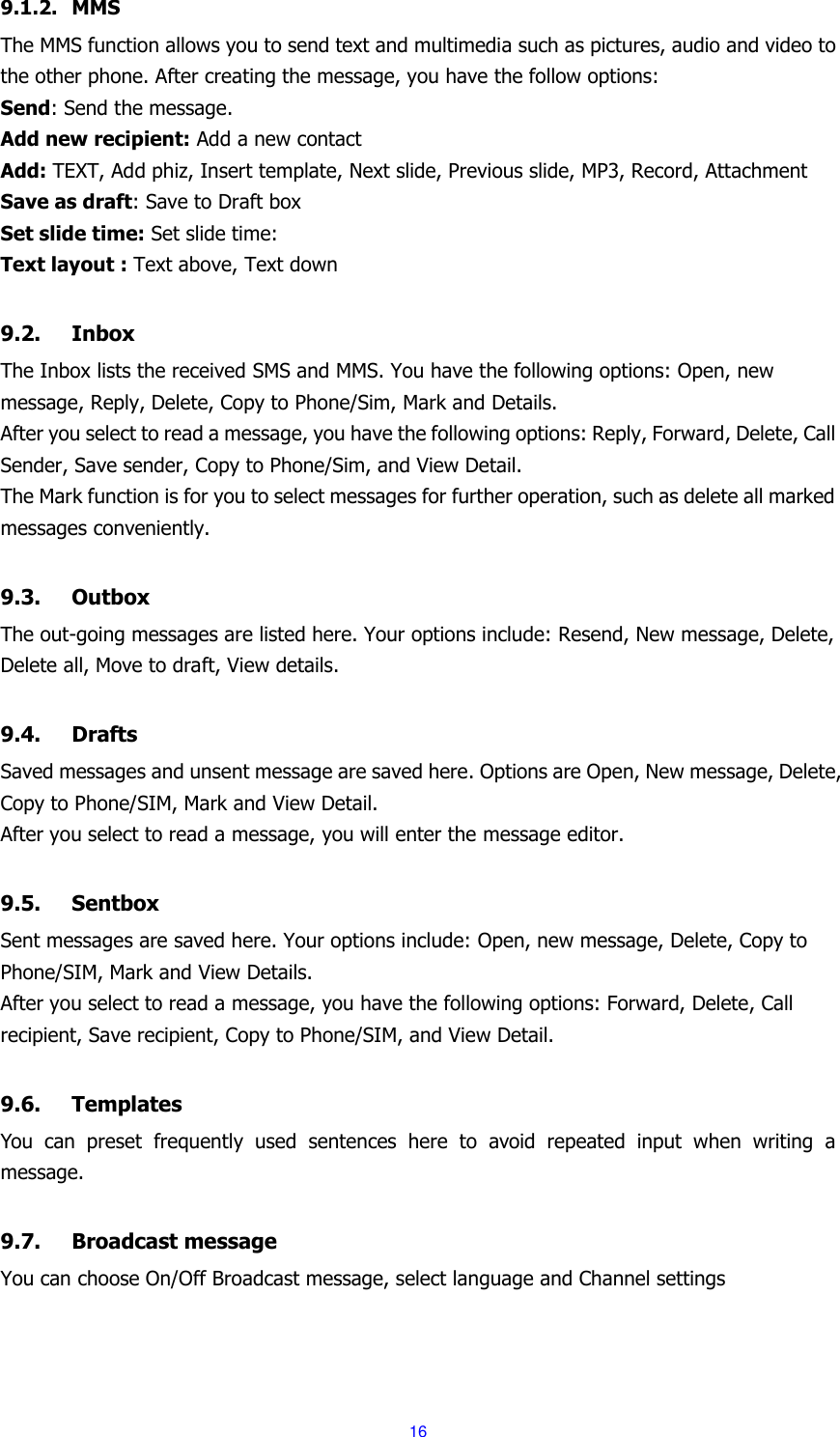  16 9.1.2. MMS The MMS function allows you to send text and multimedia such as pictures, audio and video to the other phone. After creating the message, you have the follow options: Send: Send the message. Add new recipient: Add a new contact Add: TEXT, Add phiz, Insert template, Next slide, Previous slide, MP3, Record, Attachment Save as draft: Save to Draft box Set slide time: Set slide time: Text layout : Text above, Text down  9.2. Inbox The Inbox lists the received SMS and MMS. You have the following options: Open, new message, Reply, Delete, Copy to Phone/Sim, Mark and Details. After you select to read a message, you have the following options: Reply, Forward, Delete, Call Sender, Save sender, Copy to Phone/Sim, and View Detail. The Mark function is for you to select messages for further operation, such as delete all marked messages conveniently.  9.3. Outbox The out-going messages are listed here. Your options include: Resend, New message, Delete, Delete all, Move to draft, View details.  9.4. Drafts Saved messages and unsent message are saved here. Options are Open, New message, Delete, Copy to Phone/SIM, Mark and View Detail. After you select to read a message, you will enter the message editor.  9.5. Sentbox Sent messages are saved here. Your options include: Open, new message, Delete, Copy to Phone/SIM, Mark and View Details. After you select to read a message, you have the following options: Forward, Delete, Call recipient, Save recipient, Copy to Phone/SIM, and View Detail.  9.6. Templates You  can  preset  frequently  used  sentences  here  to  avoid  repeated  input  when  writing  a message.  9.7. Broadcast message You can choose On/Off Broadcast message, select language and Channel settings  