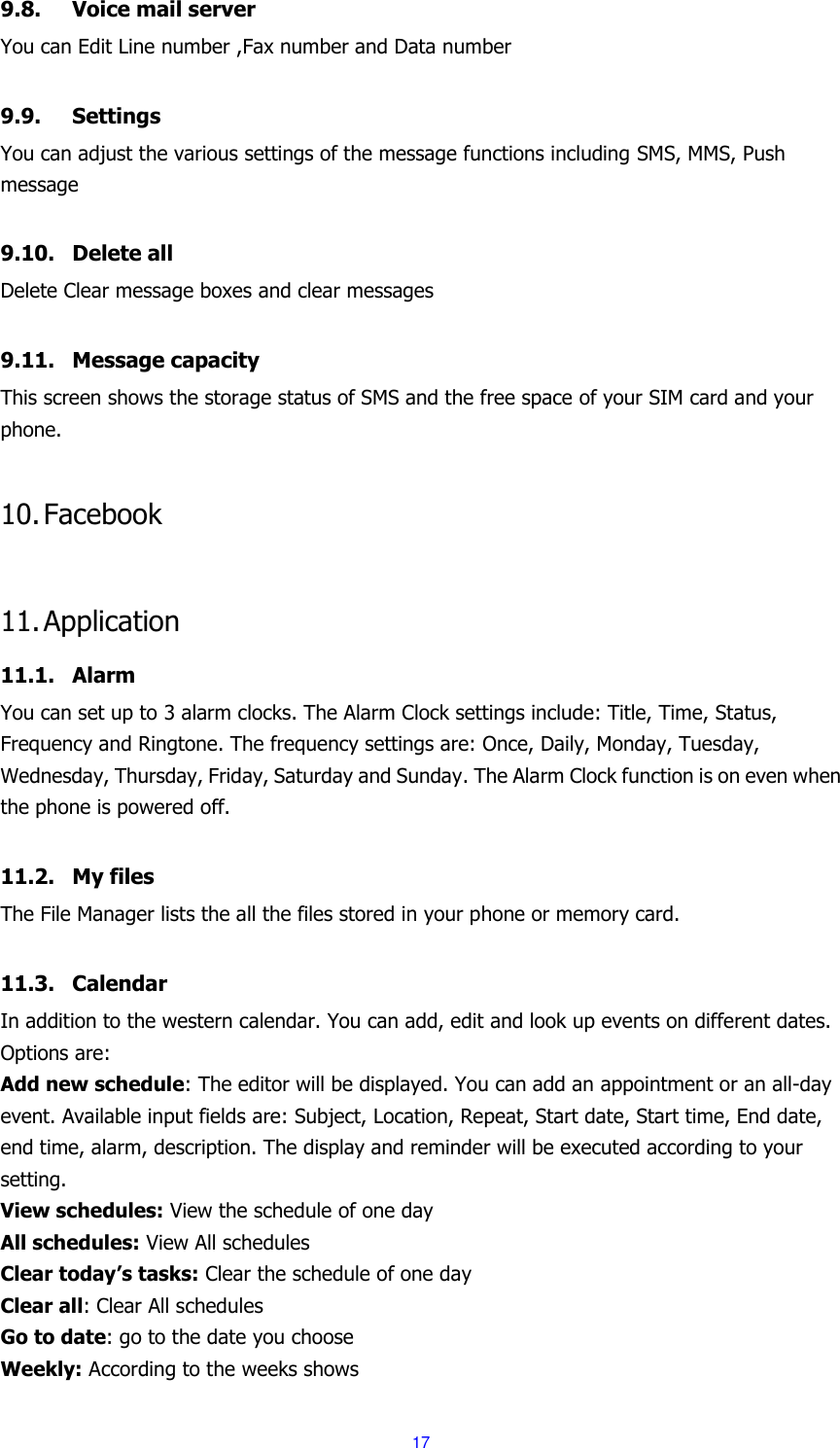  17 9.8. Voice mail server You can Edit Line number ,Fax number and Data number    9.9. Settings You can adjust the various settings of the message functions including SMS, MMS, Push message  9.10. Delete all Delete Clear message boxes and clear messages  9.11. Message capacity This screen shows the storage status of SMS and the free space of your SIM card and your phone.  10. Facebook  11. Application 11.1. Alarm You can set up to 3 alarm clocks. The Alarm Clock settings include: Title, Time, Status, Frequency and Ringtone. The frequency settings are: Once, Daily, Monday, Tuesday, Wednesday, Thursday, Friday, Saturday and Sunday. The Alarm Clock function is on even when the phone is powered off.    11.2. My files The File Manager lists the all the files stored in your phone or memory card.  11.3. Calendar In addition to the western calendar. You can add, edit and look up events on different dates. Options are:   Add new schedule: The editor will be displayed. You can add an appointment or an all-day event. Available input fields are: Subject, Location, Repeat, Start date, Start time, End date, end time, alarm, description. The display and reminder will be executed according to your setting. View schedules: View the schedule of one day All schedules: View All schedules Clear today&rsquo;s tasks: Clear the schedule of one day Clear all: Clear All schedules Go to date: go to the date you choose Weekly: According to the weeks shows 
