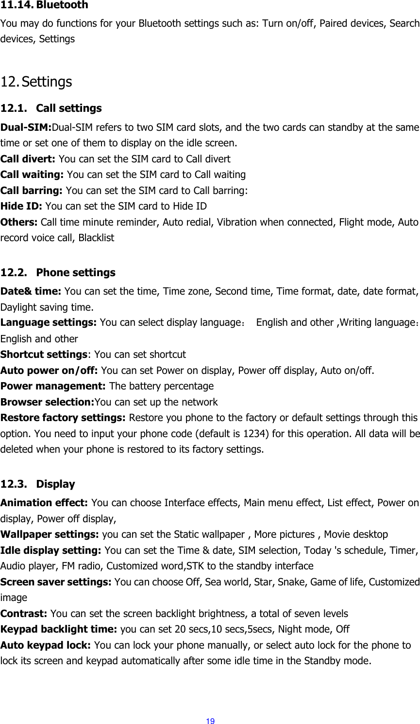  19 11.14. Bluetooth You may do functions for your Bluetooth settings such as: Turn on/off, Paired devices, Search devices, Settings  12. Settings 12.1. Call settings Dual-SIM:Dual-SIM refers to two SIM card slots, and the two cards can standby at the same time or set one of them to display on the idle screen. Call divert: You can set the SIM card to Call divert Call waiting: You can set the SIM card to Call waiting Call barring: You can set the SIM card to Call barring: Hide ID: You can set the SIM card to Hide ID Others: Call time minute reminder, Auto redial, Vibration when connected, Flight mode, Auto record voice call, Blacklist  12.2. Phone settings Date&amp; time: You can set the time, Time zone, Second time, Time format, date, date format, Daylight saving time. Language settings: You can select display language：  English and other ,Writing language：English and other Shortcut settings: You can set shortcut Auto power on/off: You can set Power on display, Power off display, Auto on/off. Power management: The battery percentage Browser selection:You can set up the network Restore factory settings: Restore you phone to the factory or default settings through this option. You need to input your phone code (default is 1234) for this operation. All data will be deleted when your phone is restored to its factory settings.  12.3. Display Animation effect: You can choose Interface effects, Main menu effect, List effect, Power on display, Power off display, Wallpaper settings: you can set the Static wallpaper , More pictures , Movie desktop Idle display setting: You can set the Time &amp; date, SIM selection, Today 's schedule, Timer, Audio player, FM radio, Customized word,STK to the standby interface Screen saver settings: You can choose Off, Sea world, Star, Snake, Game of life, Customized image Contrast: You can set the screen backlight brightness, a total of seven levels Keypad backlight time: you can set 20 secs,10 secs,5secs, Night mode, Off Auto keypad lock: You can lock your phone manually, or select auto lock for the phone to lock its screen and keypad automatically after some idle time in the Standby mode. 