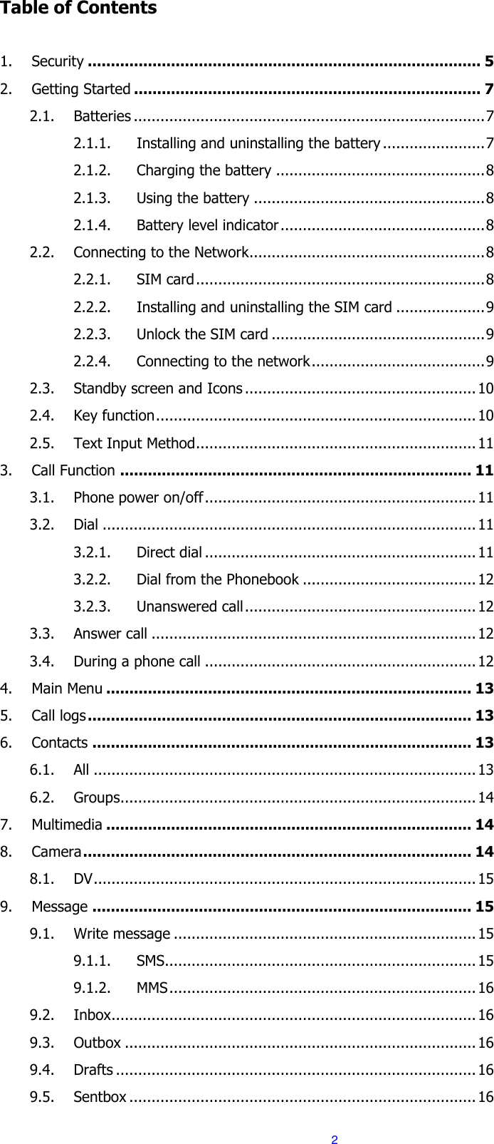  2 Table of Contents  1. Security ..................................................................................... 5 2. Getting Started ........................................................................... 7 2.1. Batteries ............................................................................... 7 2.1.1. Installing and uninstalling the battery ....................... 7 2.1.2. Charging the battery ............................................... 8 2.1.3. Using the battery .................................................... 8 2.1.4. Battery level indicator .............................................. 8 2.2. Connecting to the Network..................................................... 8 2.2.1. SIM card ................................................................. 8 2.2.2. Installing and uninstalling the SIM card .................... 9 2.2.3. Unlock the SIM card ................................................ 9 2.2.4. Connecting to the network ....................................... 9 2.3. Standby screen and Icons .................................................... 10 2.4. Key function ........................................................................ 10 2.5. Text Input Method ............................................................... 11 3. Call Function ............................................................................ 11 3.1. Phone power on/off ............................................................. 11 3.2. Dial .................................................................................... 11 3.2.1. Direct dial ............................................................. 11 3.2.2. Dial from the Phonebook ....................................... 12 3.2.3. Unanswered call .................................................... 12 3.3. Answer call ......................................................................... 12 3.4. During a phone call ............................................................. 12 4. Main Menu ............................................................................... 13 5. Call logs ................................................................................... 13 6. Contacts .................................................................................. 13 6.1. All ...................................................................................... 13 6.2. Groups................................................................................ 14 7. Multimedia ............................................................................... 14 8. Camera .................................................................................... 14 8.1. DV ...................................................................................... 15 9. Message .................................................................................. 15 9.1. Write message .................................................................... 15 9.1.1. SMS...................................................................... 15 9.1.2. MMS ..................................................................... 16 9.2. Inbox .................................................................................. 16 9.3. Outbox ............................................................................... 16 9.4. Drafts ................................................................................. 16 9.5. Sentbox .............................................................................. 16 