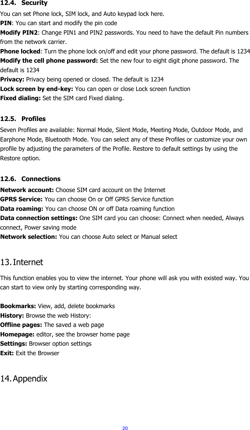  20 12.4. Security You can set Phone lock, SIM lock, and Auto keypad lock here. PIN: You can start and modify the pin code Modify PIN2: Change PIN1 and PIN2 passwords. You need to have the default Pin numbers from the network carrier. Phone locked: Turn the phone lock on/off and edit your phone password. The default is 1234 Modify the cell phone password: Set the new four to eight digit phone password. The default is 1234 Privacy: Privacy being opened or closed. The default is 1234 Lock screen by end-key: You can open or close Lock screen function Fixed dialing: Set the SIM card Fixed dialing.  12.5. Profiles Seven Profiles are available: Normal Mode, Silent Mode, Meeting Mode, Outdoor Mode, and Earphone Mode, Bluetooth Mode. You can select any of these Profiles or customize your own profile by adjusting the parameters of the Profile. Restore to default settings by using the Restore option.  12.6. Connections Network account: Choose SIM card account on the Internet GPRS Service: You can choose On or Off GPRS Service function Data roaming: You can choose ON or off Data roaming function Data connection settings: One SIM card you can choose: Connect when needed, Always connect, Power saving mode Network selection: You can choose Auto select or Manual select  13. Internet This function enables you to view the internet. Your phone will ask you with existed way. You can start to view only by starting corresponding way.  Bookmarks: View, add, delete bookmarks History: Browse the web History: Offline pages: The saved a web page Homepage: editor, see the browser home page Settings: Browser option settings Exit: Exit the Browser  14. Appendix  