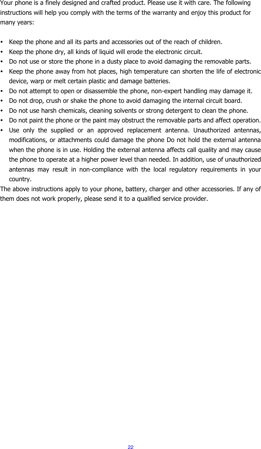  22 Your phone is a finely designed and crafted product. Please use it with care. The following instructions will help you comply with the terms of the warranty and enjoy this product for many years:   Keep the phone and all its parts and accessories out of the reach of children.  Keep the phone dry, all kinds of liquid will erode the electronic circuit.  Do not use or store the phone in a dusty place to avoid damaging the removable parts.  Keep the phone away from hot places, high temperature can shorten the life of electronic device, warp or melt certain plastic and damage batteries.  Do not attempt to open or disassemble the phone, non-expert handling may damage it.  Do not drop, crush or shake the phone to avoid damaging the internal circuit board.  Do not use harsh chemicals, cleaning solvents or strong detergent to clean the phone.  Do not paint the phone or the paint may obstruct the removable parts and affect operation.  Use  only  the  supplied  or  an  approved  replacement  antenna.  Unauthorized  antennas, modifications, or attachments could damage the phone Do not hold the external antenna when the phone is in use. Holding the external antenna affects call quality and may cause the phone to operate at a higher power level than needed. In addition, use of unauthorized antennas  may  result  in  non-compliance  with  the  local  regulatory  requirements  in  your country. The above instructions apply to your phone, battery, charger and other accessories. If any of them does not work properly, please send it to a qualified service provider.   