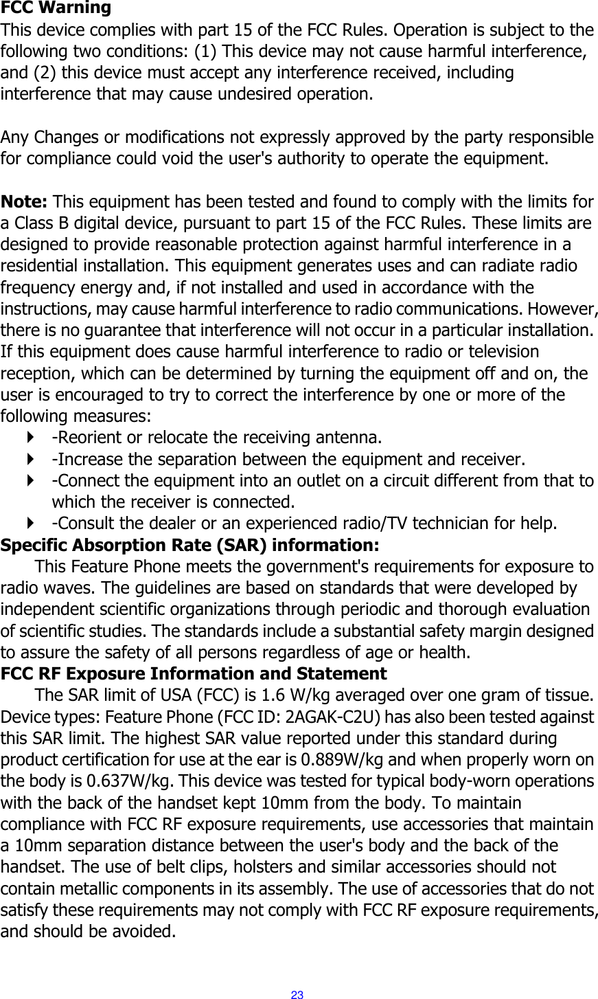  23  FCC Warning This device complies with part 15 of the FCC Rules. Operation is subject to the following two conditions: (1) This device may not cause harmful interference, and (2) this device must accept any interference received, including interference that may cause undesired operation.  Any Changes or modifications not expressly approved by the party responsible for compliance could void the user's authority to operate the equipment.    Note: This equipment has been tested and found to comply with the limits for a Class B digital device, pursuant to part 15 of the FCC Rules. These limits are designed to provide reasonable protection against harmful interference in a residential installation. This equipment generates uses and can radiate radio frequency energy and, if not installed and used in accordance with the instructions, may cause harmful interference to radio communications. However, there is no guarantee that interference will not occur in a particular installation. If this equipment does cause harmful interference to radio or television reception, which can be determined by turning the equipment off and on, the user is encouraged to try to correct the interference by one or more of the following measures:    -Reorient or relocate the receiving antenna.    -Increase the separation between the equipment and receiver.    -Connect the equipment into an outlet on a circuit different from that to which the receiver is connected.    -Consult the dealer or an experienced radio/TV technician for help.   Specific Absorption Rate (SAR) information:   This Feature Phone meets the government's requirements for exposure to radio waves. The guidelines are based on standards that were developed by independent scientific organizations through periodic and thorough evaluation of scientific studies. The standards include a substantial safety margin designed to assure the safety of all persons regardless of age or health.   FCC RF Exposure Information and Statement The SAR limit of USA (FCC) is 1.6 W/kg averaged over one gram of tissue. Device types: Feature Phone (FCC ID: 2AGAK-C2U) has also been tested against this SAR limit. The highest SAR value reported under this standard during product certification for use at the ear is 0.889W/kg and when properly worn on the body is 0.637W/kg. This device was tested for typical body-worn operations with the back of the handset kept 10mm from the body. To maintain compliance with FCC RF exposure requirements, use accessories that maintain a 10mm separation distance between the user's body and the back of the handset. The use of belt clips, holsters and similar accessories should not contain metallic components in its assembly. The use of accessories that do not satisfy these requirements may not comply with FCC RF exposure requirements, and should be avoided.    