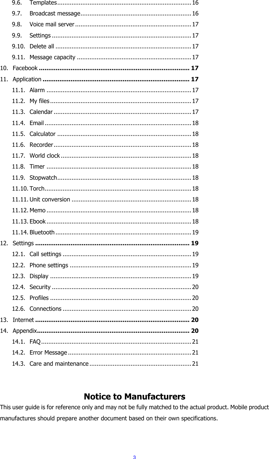  3 9.6. Templates ........................................................................... 16 9.7. Broadcast message .............................................................. 16 9.8. Voice mail server ................................................................. 17 9.9. Settings .............................................................................. 17 9.10. Delete all ............................................................................ 17 9.11. Message capacity ................................................................ 17 10. Facebook ................................................................................. 17 11. Application ............................................................................... 17 11.1. Alarm ................................................................................. 17 11.2. My files ............................................................................... 17 11.3. Calendar ............................................................................. 17 11.4. Email .................................................................................. 18 11.5. Calculator ........................................................................... 18 11.6. Recorder ............................................................................. 18 11.7. World clock ......................................................................... 18 11.8. Timer ................................................................................. 18 11.9. Stopwatch ........................................................................... 18 11.10. Torch .................................................................................. 18 11.11. Unit conversion ................................................................... 18 11.12. Memo ................................................................................. 18 11.13. Ebook ................................................................................. 18 11.14. Bluetooth ............................................................................ 19 12. Settings ................................................................................... 19 12.1. Call settings ........................................................................ 19 12.2. Phone settings .................................................................... 19 12.3. Display ............................................................................... 19 12.4. Security .............................................................................. 20 12.5. Profiles ............................................................................... 20 12.6. Connections ........................................................................ 20 13. Internet ................................................................................... 20 14. Appendix .................................................................................. 20 14.1. FAQ .................................................................................... 21 14.2. Error Message ..................................................................... 21 14.3. Care and maintenance ......................................................... 21   Notice to Manufacturers This user guide is for reference only and may not be fully matched to the actual product. Mobile product manufactures should prepare another document based on their own specifications. 