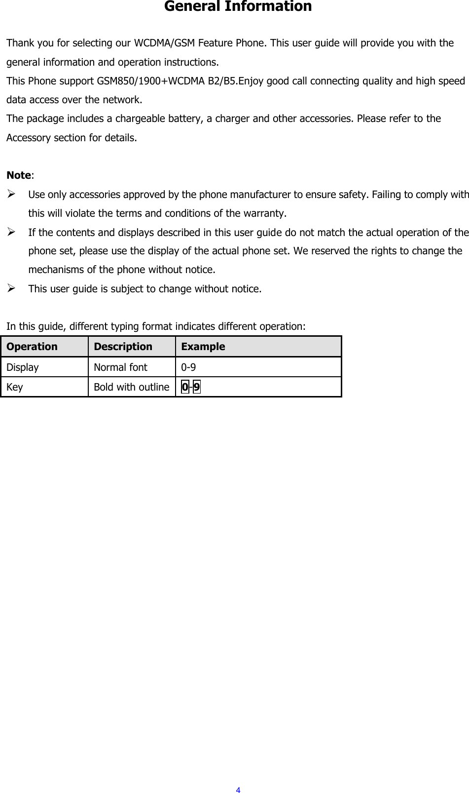  4 General Information  Thank you for selecting our WCDMA/GSM Feature Phone. This user guide will provide you with the general information and operation instructions. This Phone support GSM850/1900+WCDMA B2/B5.Enjoy good call connecting quality and high speed data access over the network. The package includes a chargeable battery, a charger and other accessories. Please refer to the Accessory section for details.  Note:  Use only accessories approved by the phone manufacturer to ensure safety. Failing to comply with this will violate the terms and conditions of the warranty.  If the contents and displays described in this user guide do not match the actual operation of the phone set, please use the display of the actual phone set. We reserved the rights to change the mechanisms of the phone without notice.  This user guide is subject to change without notice.  In this guide, different typing format indicates different operation: Operation Description Example Display Normal font 0-9 Key Bold with outline 0-9   