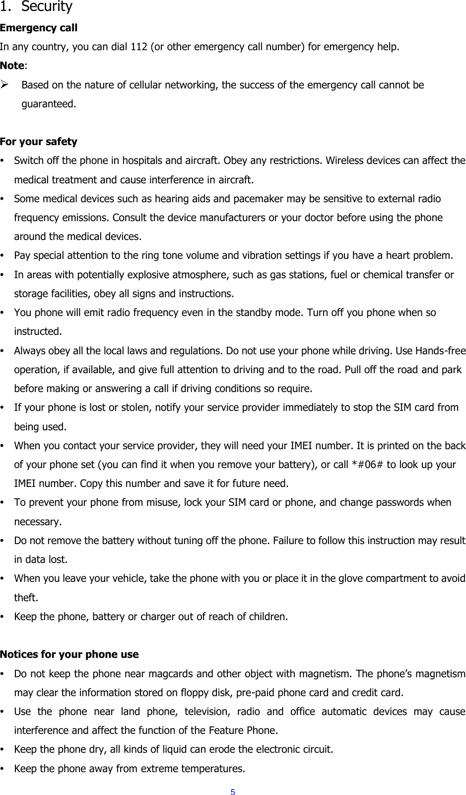  5 1. Security Emergency call In any country, you can dial 112 (or other emergency call number) for emergency help. Note:  Based on the nature of cellular networking, the success of the emergency call cannot be guaranteed.  For your safety  Switch off the phone in hospitals and aircraft. Obey any restrictions. Wireless devices can affect the medical treatment and cause interference in aircraft.  Some medical devices such as hearing aids and pacemaker may be sensitive to external radio frequency emissions. Consult the device manufacturers or your doctor before using the phone around the medical devices.  Pay special attention to the ring tone volume and vibration settings if you have a heart problem.  In areas with potentially explosive atmosphere, such as gas stations, fuel or chemical transfer or storage facilities, obey all signs and instructions.  You phone will emit radio frequency even in the standby mode. Turn off you phone when so instructed.  Always obey all the local laws and regulations. Do not use your phone while driving. Use Hands-free operation, if available, and give full attention to driving and to the road. Pull off the road and park before making or answering a call if driving conditions so require.    If your phone is lost or stolen, notify your service provider immediately to stop the SIM card from being used.    When you contact your service provider, they will need your IMEI number. It is printed on the back of your phone set (you can find it when you remove your battery), or call *#06# to look up your IMEI number. Copy this number and save it for future need.  To prevent your phone from misuse, lock your SIM card or phone, and change passwords when necessary.  Do not remove the battery without tuning off the phone. Failure to follow this instruction may result in data lost.  When you leave your vehicle, take the phone with you or place it in the glove compartment to avoid theft.  Keep the phone, battery or charger out of reach of children.  Notices for your phone use  Do not keep the phone near magcards and other object with magnetism. The phone&rsquo;s magnetism may clear the information stored on floppy disk, pre-paid phone card and credit card.  Use  the  phone  near  land  phone,  television,  radio  and  office  automatic  devices  may  cause interference and affect the function of the Feature Phone.  Keep the phone dry, all kinds of liquid can erode the electronic circuit.  Keep the phone away from extreme temperatures. 