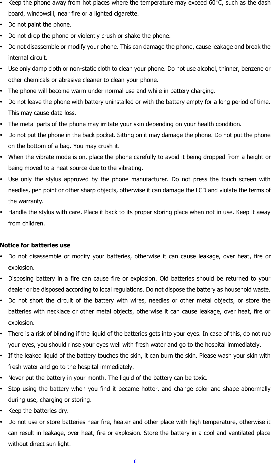 6  Keep the phone away from hot places where the temperature may exceed 60C, such as the dash board, windowsill, near fire or a lighted cigarette.  Do not paint the phone.  Do not drop the phone or violently crush or shake the phone.  Do not disassemble or modify your phone. This can damage the phone, cause leakage and break the internal circuit.  Use only damp cloth or non-static cloth to clean your phone. Do not use alcohol, thinner, benzene or other chemicals or abrasive cleaner to clean your phone.  The phone will become warm under normal use and while in battery charging.  Do not leave the phone with battery uninstalled or with the battery empty for a long period of time. This may cause data loss.  The metal parts of the phone may irritate your skin depending on your health condition.  Do not put the phone in the back pocket. Sitting on it may damage the phone. Do not put the phone on the bottom of a bag. You may crush it.  When the vibrate mode is on, place the phone carefully to avoid it being dropped from a height or being moved to a heat source due to the vibrating.  Use  only  the  stylus  approved  by  the  phone  manufacturer.  Do  not  press  the  touch  screen  with needles, pen point or other sharp objects, otherwise it can damage the LCD and violate the terms of the warranty.  Handle the stylus with care. Place it back to its proper storing place when not in use. Keep it away from children.  Notice for batteries use  Do  not  disassemble  or  modify  your  batteries,  otherwise  it  can  cause  leakage,  over  heat,  fire  or explosion.  Disposing  battery  in a fire can cause  fire  or  explosion.  Old  batteries  should  be  returned  to  your dealer or be disposed according to local regulations. Do not dispose the battery as household waste.  Do  not  short  the  circuit  of  the  battery  with  wires,  needles  or  other  metal  objects,  or  store  the batteries with necklace or other metal objects, otherwise it can cause leakage, over heat, fire or explosion.  There is a risk of blinding if the liquid of the batteries gets into your eyes. In case of this, do not rub your eyes, you should rinse your eyes well with fresh water and go to the hospital immediately.  If the leaked liquid of the battery touches the skin, it can burn the skin. Please wash your skin with fresh water and go to the hospital immediately.  Never put the battery in your month. The liquid of the battery can be toxic.  Stop using the battery when you find it became hotter, and change color and shape abnormally during use, charging or storing.  Keep the batteries dry.  Do not use or store batteries near fire, heater and other place with high temperature, otherwise it can result in leakage, over heat, fire or explosion. Store the battery in a cool and ventilated place without direct sun light.   