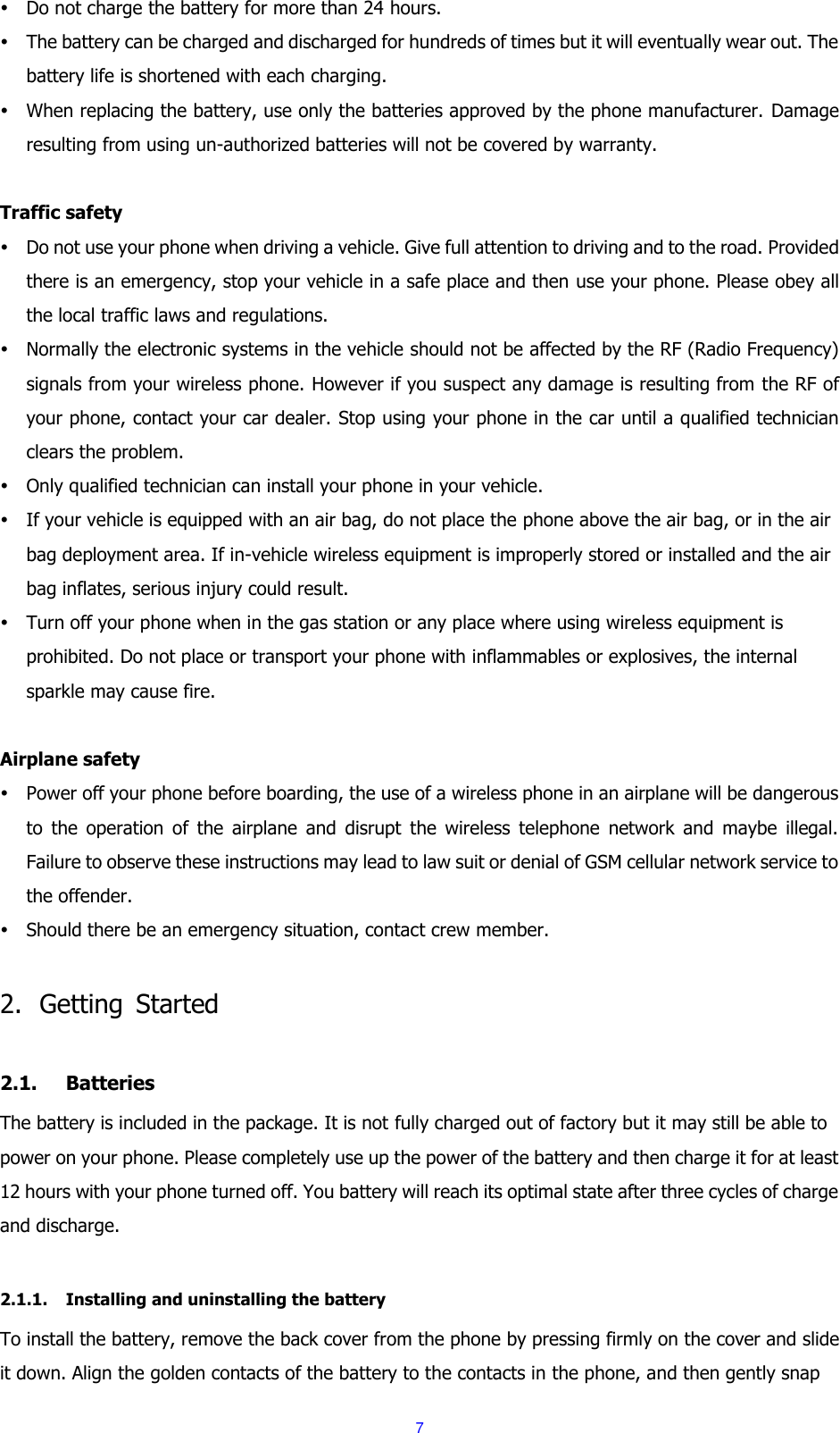  7  Do not charge the battery for more than 24 hours.  The battery can be charged and discharged for hundreds of times but it will eventually wear out. The battery life is shortened with each charging.  When replacing the battery, use only the batteries approved by the phone manufacturer.  Damage resulting from using un-authorized batteries will not be covered by warranty.  Traffic safety  Do not use your phone when driving a vehicle. Give full attention to driving and to the road. Provided there is an emergency, stop your vehicle in a safe place and then use your phone. Please obey all the local traffic laws and regulations.  Normally the electronic systems in the vehicle should not be affected by the RF (Radio Frequency) signals from your wireless phone. However if you suspect any damage is resulting from the RF of your phone, contact your car dealer. Stop using your phone in the car until a qualified technician clears the problem.  Only qualified technician can install your phone in your vehicle.  If your vehicle is equipped with an air bag, do not place the phone above the air bag, or in the air bag deployment area. If in-vehicle wireless equipment is improperly stored or installed and the air bag inflates, serious injury could result.  Turn off your phone when in the gas station or any place where using wireless equipment is prohibited. Do not place or transport your phone with inflammables or explosives, the internal sparkle may cause fire.  Airplane safety  Power off your phone before boarding, the use of a wireless phone in an airplane will be dangerous to  the  operation  of  the  airplane  and  disrupt  the  wireless  telephone  network  and  maybe  illegal. Failure to observe these instructions may lead to law suit or denial of GSM cellular network service to the offender.  Should there be an emergency situation, contact crew member.  2. Getting  Started  2.1. Batteries The battery is included in the package. It is not fully charged out of factory but it may still be able to power on your phone. Please completely use up the power of the battery and then charge it for at least 12 hours with your phone turned off. You battery will reach its optimal state after three cycles of charge and discharge.  2.1.1. Installing and uninstalling the battery To install the battery, remove the back cover from the phone by pressing firmly on the cover and slide it down. Align the golden contacts of the battery to the contacts in the phone, and then gently snap 