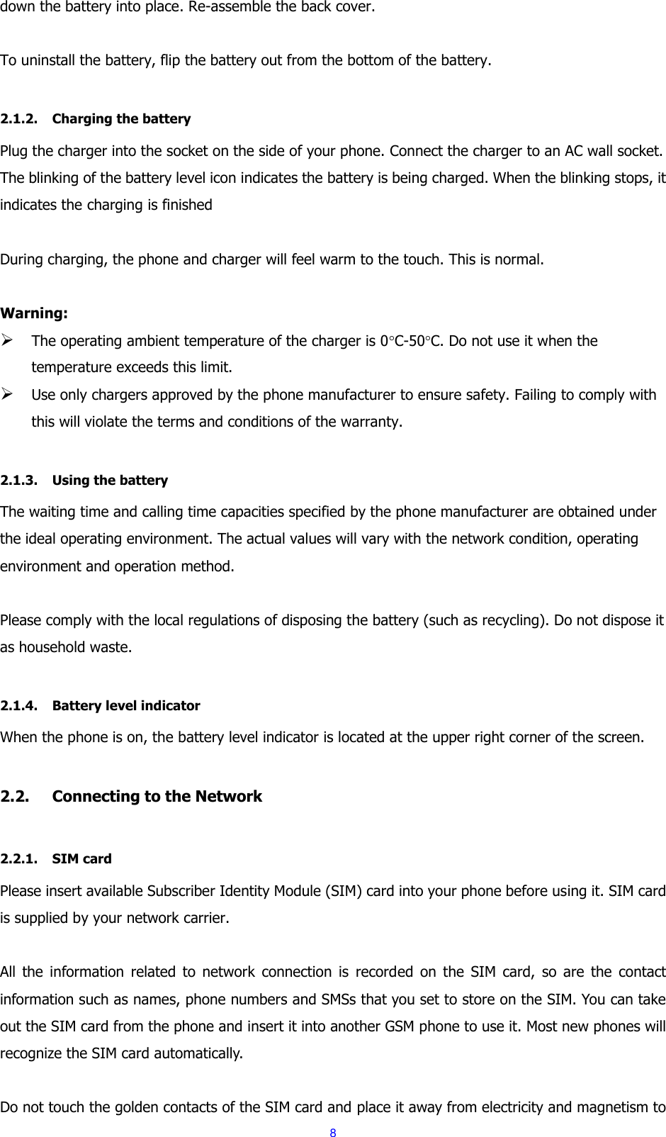  8 down the battery into place. Re-assemble the back cover.  To uninstall the battery, flip the battery out from the bottom of the battery.  2.1.2. Charging the battery Plug the charger into the socket on the side of your phone. Connect the charger to an AC wall socket. The blinking of the battery level icon indicates the battery is being charged. When the blinking stops, it indicates the charging is finished  During charging, the phone and charger will feel warm to the touch. This is normal.  Warning:  The operating ambient temperature of the charger is 0C-50C. Do not use it when the temperature exceeds this limit.  Use only chargers approved by the phone manufacturer to ensure safety. Failing to comply with this will violate the terms and conditions of the warranty.  2.1.3. Using the battery The waiting time and calling time capacities specified by the phone manufacturer are obtained under the ideal operating environment. The actual values will vary with the network condition, operating environment and operation method.  Please comply with the local regulations of disposing the battery (such as recycling). Do not dispose it as household waste.  2.1.4. Battery level indicator When the phone is on, the battery level indicator is located at the upper right corner of the screen.  2.2. Connecting to the Network  2.2.1. SIM card Please insert available Subscriber Identity Module (SIM) card into your phone before using it. SIM card is supplied by your network carrier.    All  the  information  related  to  network  connection  is  recorded on  the  SIM  card,  so  are  the  contact information such as names, phone numbers and SMSs that you set to store on the SIM. You can take out the SIM card from the phone and insert it into another GSM phone to use it. Most new phones will recognize the SIM card automatically.  Do not touch the golden contacts of the SIM card and place it away from electricity and magnetism to 