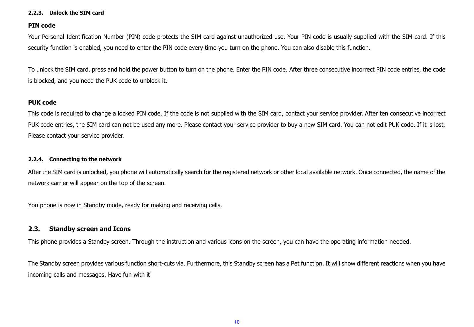  10 2.2.3. Unlock the SIM card PIN code Your Personal Identification Number (PIN) code protects the SIM card against unauthorized use. Your PIN code is usually supplied with the SIM card. If this security function is enabled, you need to enter the PIN code every time you turn on the phone. You can also disable this function.  To unlock the SIM card, press and hold the power button to turn on the phone. Enter the PIN code. After three consecutive incorrect PIN code entries, the code is blocked, and you need the PUK code to unblock it.    PUK code   This code is required to change a locked PIN code. If the code is not supplied with the SIM card, contact your service provider. After ten consecutive incorrect PUK code entries, the SIM card can not be used any more. Please contact your service provider to buy a new SIM card. You can not edit PUK code. If it is lost, Please contact your service provider.  2.2.4. Connecting to the network After the SIM card is unlocked, you phone will automatically search for the registered network or other local available network. Once connected, the name of the network carrier will appear on the top of the screen.  You phone is now in Standby mode, ready for making and receiving calls.  2.3. Standby screen and Icons This phone provides a Standby screen. Through the instruction and various icons on the screen, you can have the operating information needed.  The Standby screen provides various function short-cuts via. Furthermore, this Standby screen has a Pet function. It will show different reactions when you have incoming calls and messages. Have fun with it!      