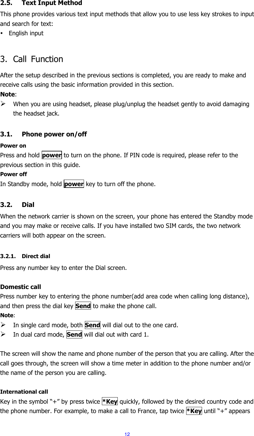  12 2.5. Text Input Method This phone provides various text input methods that allow you to use less key strokes to input and search for text:  English input  3. Call  Function After the setup described in the previous sections is completed, you are ready to make and receive calls using the basic information provided in this section. Note:  When you are using headset, please plug/unplug the headset gently to avoid damaging the headset jack.  3.1. Phone power on/off Power on Press and hold power to turn on the phone. If PIN code is required, please refer to the previous section in this guide. Power off In Standby mode, hold power key to turn off the phone.  3.2. Dial When the network carrier is shown on the screen, your phone has entered the Standby mode and you may make or receive calls. If you have installed two SIM cards, the two network carriers will both appear on the screen.  3.2.1. Direct dial Press any number key to enter the Dial screen.  Domestic call Press number key to entering the phone number(add area code when calling long distance), and then press the dial key Send to make the phone call. Note:  In single card mode, both Send will dial out to the one card.  In dual card mode, Send will dial out with card 1.  The screen will show the name and phone number of the person that you are calling. After the call goes through, the screen will show a time meter in addition to the phone number and/or the name of the person you are calling.  International call Key in the symbol &ldquo;+&rdquo; by press twice *Key quickly, followed by the desired country code and the phone number. For example, to make a call to France, tap twice *Key until &ldquo;+&rdquo; appears 