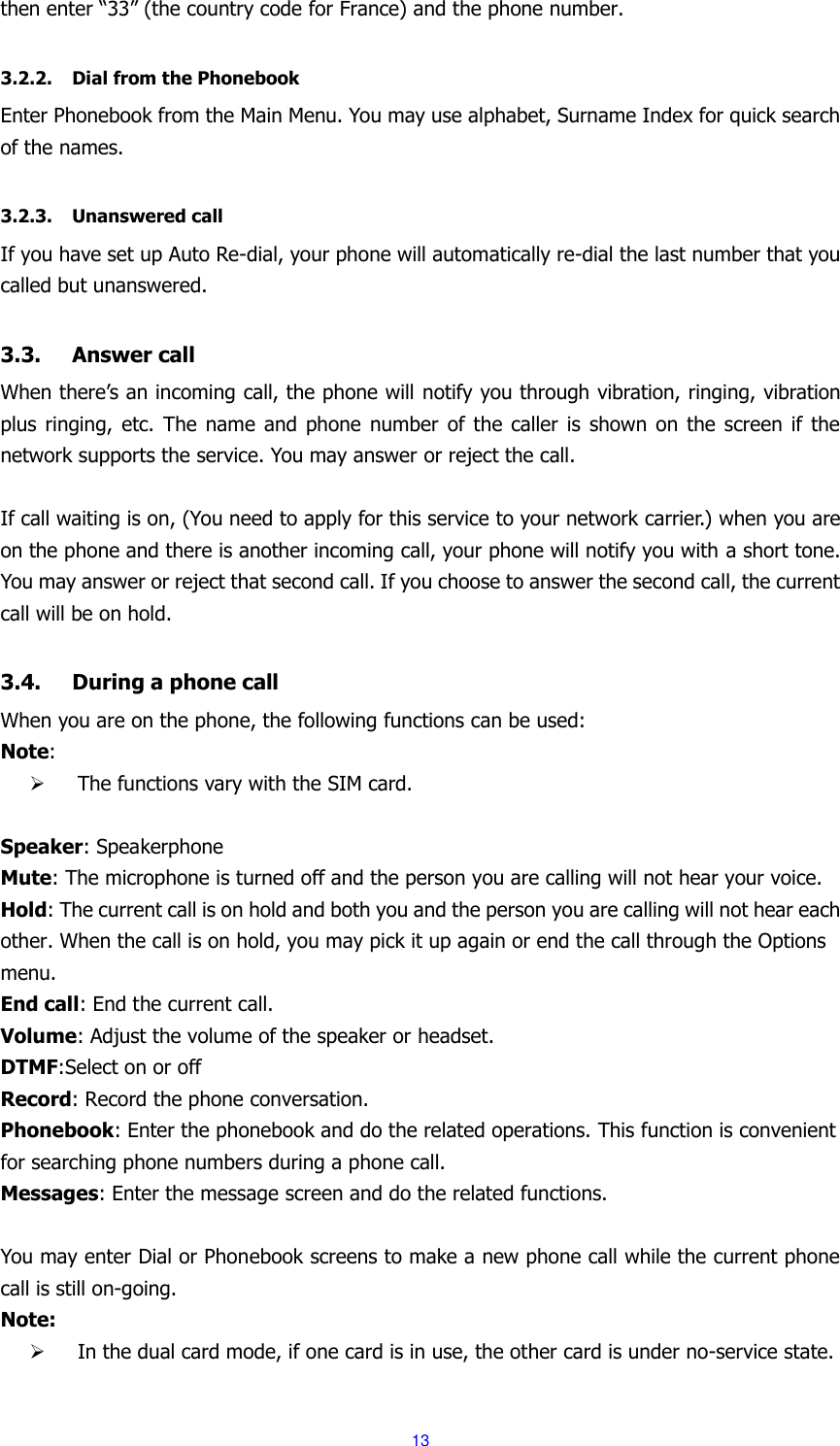  13 then enter &ldquo;33&rdquo; (the country code for France) and the phone number.  3.2.2. Dial from the Phonebook Enter Phonebook from the Main Menu. You may use alphabet, Surname Index for quick search of the names.  3.2.3. Unanswered call If you have set up Auto Re-dial, your phone will automatically re-dial the last number that you called but unanswered.  3.3. Answer call When there&rsquo;s an incoming call, the phone will notify you through vibration, ringing, vibration plus ringing, etc. The  name and  phone  number  of  the  caller  is  shown  on  the  screen  if  the network supports the service. You may answer or reject the call.  If call waiting is on, (You need to apply for this service to your network carrier.) when you are on the phone and there is another incoming call, your phone will notify you with a short tone. You may answer or reject that second call. If you choose to answer the second call, the current call will be on hold.  3.4. During a phone call When you are on the phone, the following functions can be used: Note:    The functions vary with the SIM card.  Speaker: Speakerphone Mute: The microphone is turned off and the person you are calling will not hear your voice. Hold: The current call is on hold and both you and the person you are calling will not hear each other. When the call is on hold, you may pick it up again or end the call through the Options menu. End call: End the current call. Volume: Adjust the volume of the speaker or headset. DTMF:Select on or off Record: Record the phone conversation. Phonebook: Enter the phonebook and do the related operations. This function is convenient for searching phone numbers during a phone call. Messages: Enter the message screen and do the related functions.  You may enter Dial or Phonebook screens to make a new phone call while the current phone call is still on-going. Note:  In the dual card mode, if one card is in use, the other card is under no-service state.  