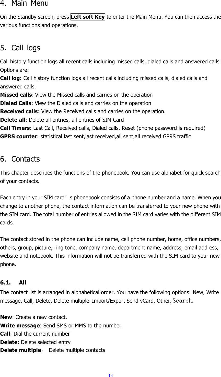  14 4. Main  Menu On the Standby screen, press Left soft Key to enter the Main Menu. You can then access the various functions and operations.    5. Call  logs Call history function logs all recent calls including missed calls, dialed calls and answered calls. Options are: Call log: Call history function logs all recent calls including missed calls, dialed calls and answered calls. Missed calls: View the Missed calls and carries on the operation Dialed Calls: View the Dialed calls and carries on the operation Received calls: View the Received calls and carries on the operation. Delete all: Delete all entries, all entries of SIM Card Call Timers: Last Call, Received calls, Dialed calls, Reset (phone password is required)   GPRS counter: statistical last sent,last received,all sent,all received GPRS traffic  6. Contacts This chapter describes the functions of the phonebook. You can use alphabet for quick search of your contacts.  Each entry in your SIM card&rsquo;s phonebook consists of a phone number and a name. When you change to another phone, the contact information can be transferred to your new phone with the SIM card. The total number of entries allowed in the SIM card varies with the different SIM cards.  The contact stored in the phone can include name, cell phone number, home, office numbers, others, group, picture, ring tone, company name, department name, address, email address, website and notebook. This information will not be transferred with the SIM card to your new phone.  6.1. All The contact list is arranged in alphabetical order. You have the following options: New, Write message, Call, Delete, Delete multiple, Import/Export Send vCard, Other, Search.  New: Create a new contact. Write message: Send SMS or MMS to the number. Call: Dial the current number Delete: Delete selected entry Delete multiple： Delete multiple contacts 