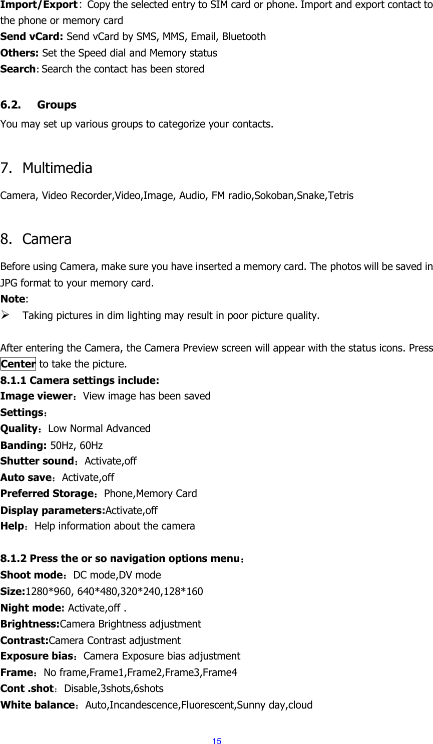  15 Import/Export: Copy the selected entry to SIM card or phone. Import and export contact to the phone or memory card Send vCard: Send vCard by SMS, MMS, Email, Bluetooth Others: Set the Speed dial and Memory status Search: Search the contact has been stored  6.2. Groups You may set up various groups to categorize your contacts.  7. Multimedia Camera, Video Recorder,Video,Image, Audio, FM radio,Sokoban,Snake,Tetris  8. Camera Before using Camera, make sure you have inserted a memory card. The photos will be saved in JPG format to your memory card.   Note:    Taking pictures in dim lighting may result in poor picture quality.  After entering the Camera, the Camera Preview screen will appear with the status icons. Press Center to take the picture. 8.1.1 Camera settings include: Image viewer：View image has been saved Settings： Quality：Low Normal Advanced Banding: 50Hz, 60Hz Shutter sound：Activate,off Auto save：Activate,off Preferred Storage：Phone,Memory Card Display parameters:Activate,off Help：Help information about the camera  8.1.2 Press the or so navigation options menu： Shoot mode：DC mode,DV mode Size:1280*960, 640*480,320*240,128*160 Night mode: Activate,off . Brightness:Camera Brightness adjustment Contrast:Camera Contrast adjustment Exposure bias：Camera Exposure bias adjustment Frame：No frame,Frame1,Frame2,Frame3,Frame4 Cont .shot：Disable,3shots,6shots White balance：Auto,Incandescence,Fluorescent,Sunny day,cloud 