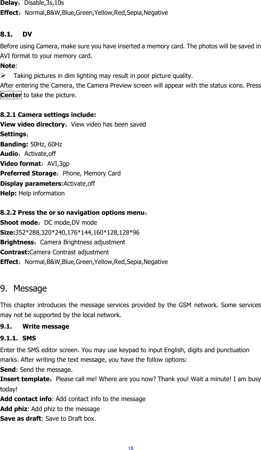  16 Delay：Disable,3s,10s Effect：Normal,B&amp;W,Blue,Green,Yellow,Red,Sepia,Negative  8.1. DV Before using Camera, make sure you have inserted a memory card. The photos will be saved in AVI format to your memory card.   Note:    Taking pictures in dim lighting may result in poor picture quality. After entering the Camera, the Camera Preview screen will appear with the status icons. Press Center to take the picture.  8.2.1 Camera settings include: View video directory：View video has been saved Settings： Banding: 50Hz, 60Hz Audio：Activate,off Video format：AVI,3gp Preferred Storage：Phone, Memory Card Display parameters:Activate,off Help: Help information  8.2.2 Press the or so navigation options menu： Shoot mode：DC mode,DV mode Size:352*288,320*240,176*144,160*128,128*96 Brightness：Camera Brightness adjustment Contrast:Camera Contrast adjustment Effect：Normal,B&amp;W,Blue,Green,Yellow,Red,Sepia,Negative  9. Message This chapter introduces the message services provided by the GSM network. Some services may not be supported by the local network. 9.1. Write message 9.1.1. SMS Enter the SMS editor screen. You may use keypad to input English, digits and punctuation marks. After writing the text message, you have the follow options: Send: Send the message. Insert template：Please call me! Where are you now? Thank you! Wait a minute! I am busy today! Add contact info: Add contact info to the message Add phiz: Add phiz to the message Save as draft: Save to Draft box.  