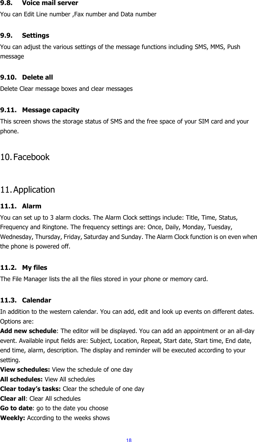  18 9.8. Voice mail server You can Edit Line number ,Fax number and Data number    9.9. Settings You can adjust the various settings of the message functions including SMS, MMS, Push message  9.10. Delete all Delete Clear message boxes and clear messages  9.11. Message capacity This screen shows the storage status of SMS and the free space of your SIM card and your phone.  10. Facebook  11. Application 11.1. Alarm You can set up to 3 alarm clocks. The Alarm Clock settings include: Title, Time, Status, Frequency and Ringtone. The frequency settings are: Once, Daily, Monday, Tuesday, Wednesday, Thursday, Friday, Saturday and Sunday. The Alarm Clock function is on even when the phone is powered off.    11.2. My files The File Manager lists the all the files stored in your phone or memory card.  11.3. Calendar In addition to the western calendar. You can add, edit and look up events on different dates. Options are:   Add new schedule: The editor will be displayed. You can add an appointment or an all-day event. Available input fields are: Subject, Location, Repeat, Start date, Start time, End date, end time, alarm, description. The display and reminder will be executed according to your setting. View schedules: View the schedule of one day All schedules: View All schedules Clear today&rsquo;s tasks: Clear the schedule of one day Clear all: Clear All schedules Go to date: go to the date you choose Weekly: According to the weeks shows 