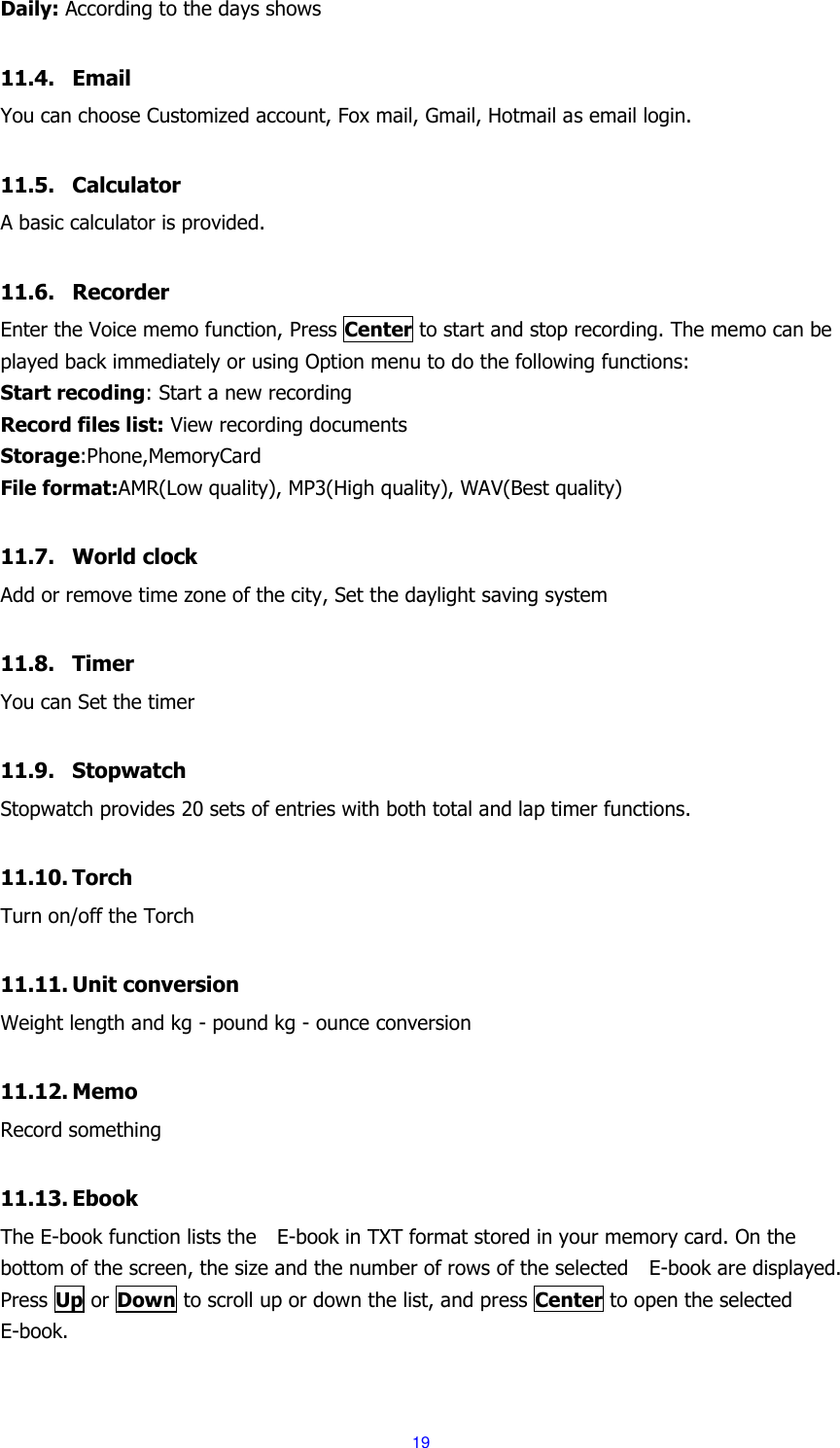  19 Daily: According to the days shows  11.4. Email You can choose Customized account, Fox mail, Gmail, Hotmail as email login.  11.5. Calculator A basic calculator is provided.  11.6. Recorder Enter the Voice memo function, Press Center to start and stop recording. The memo can be played back immediately or using Option menu to do the following functions: Start recoding: Start a new recording Record files list: View recording documents Storage:Phone,MemoryCard File format:AMR(Low quality), MP3(High quality), WAV(Best quality)  11.7. World clock Add or remove time zone of the city, Set the daylight saving system  11.8. Timer You can Set the timer  11.9. Stopwatch Stopwatch provides 20 sets of entries with both total and lap timer functions.  11.10. Torch Turn on/off the Torch  11.11. Unit conversion Weight length and kg - pound kg - ounce conversion  11.12. Memo Record something  11.13. Ebook The E-book function lists the    E-book in TXT format stored in your memory card. On the bottom of the screen, the size and the number of rows of the selected    E-book are displayed. Press Up or Down to scroll up or down the list, and press Center to open the selected E-book.  