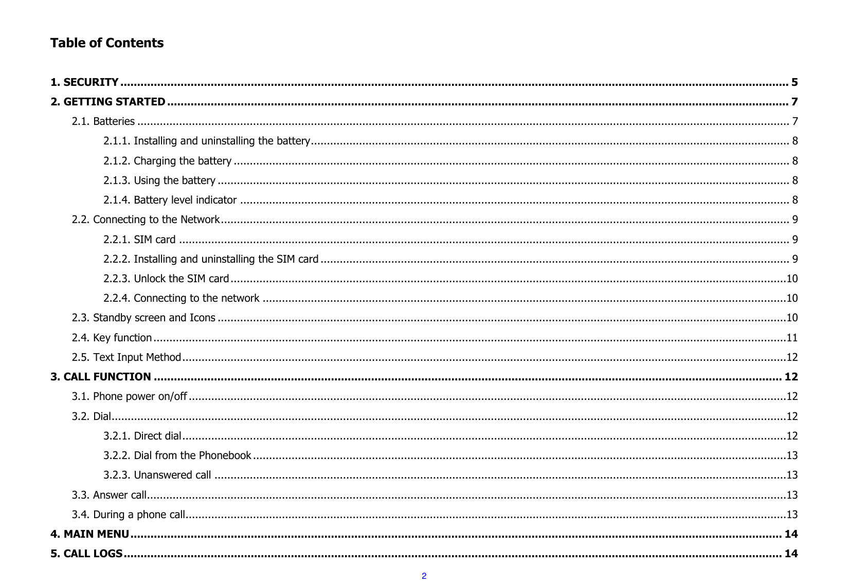  2  Table of Contents  1. SECURITY ........................................................................................................................................................................................................ 5 2. GETTING STARTED .......................................................................................................................................................................................... 7 2.1. Batteries ........................................................................................................................................................................................................... 7 2.1.1. Installing and uninstalling the battery ..................................................................................................................................................... 8 2.1.2. Charging the battery ............................................................................................................................................................................. 8 2.1.3. Using the battery .................................................................................................................................................................................. 8 2.1.4. Battery level indicator ........................................................................................................................................................................... 8 2.2. Connecting to the Network ................................................................................................................................................................................. 9 2.2.1. SIM card .............................................................................................................................................................................................. 9 2.2.2. Installing and uninstalling the SIM card .................................................................................................................................................. 9 2.2.3. Unlock the SIM card .............................................................................................................................................................................10 2.2.4. Connecting to the network ...................................................................................................................................................................10 2.3. Standby screen and Icons .................................................................................................................................................................................10 2.4. Key function .....................................................................................................................................................................................................11 2.5. Text Input Method ............................................................................................................................................................................................12 3. CALL FUNCTION ............................................................................................................................................................................................ 12 3.1. Phone power on/off ..........................................................................................................................................................................................12 3.2. Dial ..................................................................................................................................................................................................................12 3.2.1. Direct dial ............................................................................................................................................................................................12 3.2.2. Dial from the Phonebook ......................................................................................................................................................................13 3.2.3. Unanswered call ..................................................................................................................................................................................13 3.3. Answer call.......................................................................................................................................................................................................13 3.4. During a phone call ...........................................................................................................................................................................................13 4. MAIN MENU ................................................................................................................................................................................................... 14 5. CALL LOGS ..................................................................................................................................................................................................... 14 