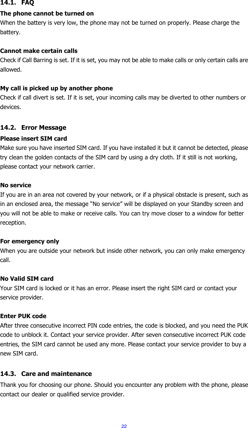  22 14.1. FAQ The phone cannot be turned on When the battery is very low, the phone may not be turned on properly. Please charge the battery.  Cannot make certain calls Check if Call Barring is set. If it is set, you may not be able to make calls or only certain calls are allowed.  My call is picked up by another phone Check if call divert is set. If it is set, your incoming calls may be diverted to other numbers or devices.  14.2. Error Message Please insert SIM card Make sure you have inserted SIM card. If you have installed it but it cannot be detected, please try clean the golden contacts of the SIM card by using a dry cloth. If it still is not working, please contact your network carrier.  No service If you are in an area not covered by your network, or if a physical obstacle is present, such as in an enclosed area, the message &ldquo;No service&rdquo; will be displayed on your Standby screen and you will not be able to make or receive calls. You can try move closer to a window for better reception.  For emergency only When you are outside your network but inside other network, you can only make emergency call.  No Valid SIM card Your SIM card is locked or it has an error. Please insert the right SIM card or contact your service provider.  Enter PUK code After three consecutive incorrect PIN code entries, the code is blocked, and you need the PUK code to unblock it. Contact your service provider. After seven consecutive incorrect PUK code entries, the SIM card cannot be used any more. Please contact your service provider to buy a new SIM card.  14.3. Care and maintenance   Thank you for choosing our phone. Should you encounter any problem with the phone, please contact our dealer or qualified service provider.  