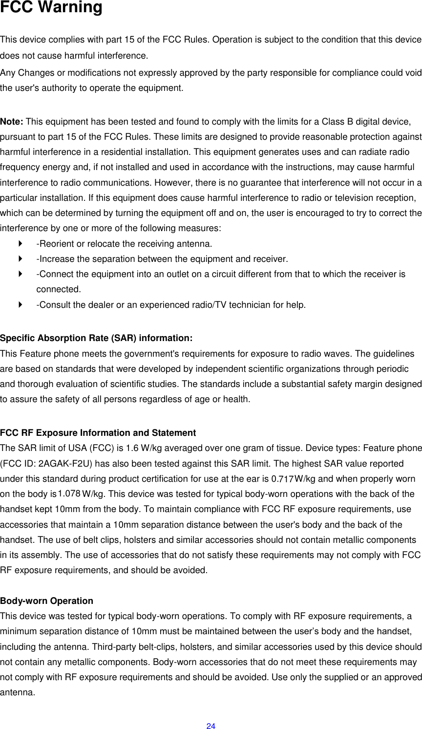 24 FCC Warning  This device complies with part 15 of the FCC Rules. Operation is subject to the condition that this device does not cause harmful interference. Any Changes or modifications not expressly approved by the party responsible for compliance could void the user's authority to operate the equipment.    Note: This equipment has been tested and found to comply with the limits for a Class B digital device, pursuant to part 15 of the FCC Rules. These limits are designed to provide reasonable protection against harmful interference in a residential installation. This equipment generates uses and can radiate radio frequency energy and, if not installed and used in accordance with the instructions, may cause harmful interference to radio communications. However, there is no guarantee that interference will not occur in a particular installation. If this equipment does cause harmful interference to radio or television reception, which can be determined by turning the equipment off and on, the user is encouraged to try to correct the interference by one or more of the following measures:     -Reorient or relocate the receiving antenna.     -Increase the separation between the equipment and receiver.     -Connect the equipment into an outlet on a circuit different from that to which the receiver is connected.     -Consult the dealer or an experienced radio/TV technician for help.    Specific Absorption Rate (SAR) information:   This Feature phone meets the government's requirements for exposure to radio waves. The guidelines are based on standards that were developed by independent scientific organizations through periodic and thorough evaluation of scientific studies. The standards include a substantial safety margin designed to assure the safety of all persons regardless of age or health.    FCC RF Exposure Information and Statement   The SAR limit of USA (FCC) is 1.6 W/kg averaged over one gram of tissue. Device types: Feature phone (FCC ID: 2AGAK-F2U) has also been tested against this SAR limit. The highest SAR value reported under this standard during product certification for use at the ear is 0. W/kg and when properly worn on the body is  W/kg. This device was tested for typical body-worn operations with the back of the handset kept 10mm from the body. To maintain compliance with FCC RF exposure requirements, use accessories that maintain a 10mm separation distance between the user's body and the back of the handset. The use of belt clips, holsters and similar accessories should not contain metallic components in its assembly. The use of accessories that do not satisfy these requirements may not comply with FCC RF exposure requirements, and should be avoided.    Body-worn Operation   This device was tested for typical body-worn operations. To comply with RF exposure requirements, a minimum separation distance of 10mm must be maintained between the user&rsquo;s body and the handset, including the antenna. Third-party belt-clips, holsters, and similar accessories used by this device should not contain any metallic components. Body-worn accessories that do not meet these requirements may not comply with RF exposure requirements and should be avoided. Use only the supplied or an approved antenna.   7171.078