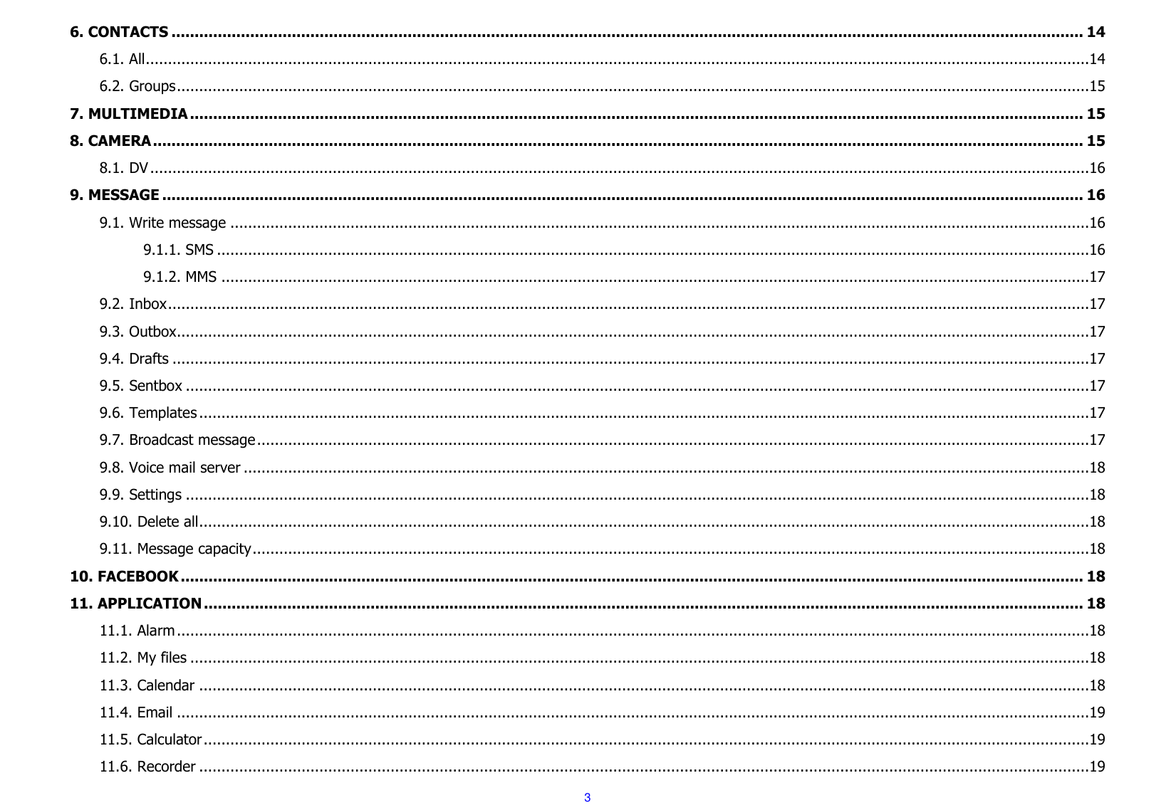  3 6. CONTACTS ..................................................................................................................................................................................................... 14 6.1. All ....................................................................................................................................................................................................................14 6.2. Groups .............................................................................................................................................................................................................15 7. MULTIMEDIA ................................................................................................................................................................................................. 15 8. CAMERA ......................................................................................................................................................................................................... 15 8.1. DV ...................................................................................................................................................................................................................16 9. MESSAGE ....................................................................................................................................................................................................... 16 9.1. Write message .................................................................................................................................................................................................16 9.1.1. SMS ....................................................................................................................................................................................................16 9.1.2. MMS ...................................................................................................................................................................................................17 9.2. Inbox ...............................................................................................................................................................................................................17 9.3. Outbox.............................................................................................................................................................................................................17 9.4. Drafts ..............................................................................................................................................................................................................17 9.5. Sentbox ...........................................................................................................................................................................................................17 9.6. Templates ........................................................................................................................................................................................................17 9.7. Broadcast message ...........................................................................................................................................................................................17 9.8. Voice mail server ..............................................................................................................................................................................................18 9.9. Settings ...........................................................................................................................................................................................................18 9.10. Delete all ........................................................................................................................................................................................................18 9.11. Message capacity ............................................................................................................................................................................................18 10. FACEBOOK ................................................................................................................................................................................................... 18 11. APPLICATION .............................................................................................................................................................................................. 18 11.1. Alarm .............................................................................................................................................................................................................18 11.2. My files ..........................................................................................................................................................................................................18 11.3. Calendar ........................................................................................................................................................................................................18 11.4. Email .............................................................................................................................................................................................................19 11.5. Calculator .......................................................................................................................................................................................................19 11.6. Recorder ........................................................................................................................................................................................................19 