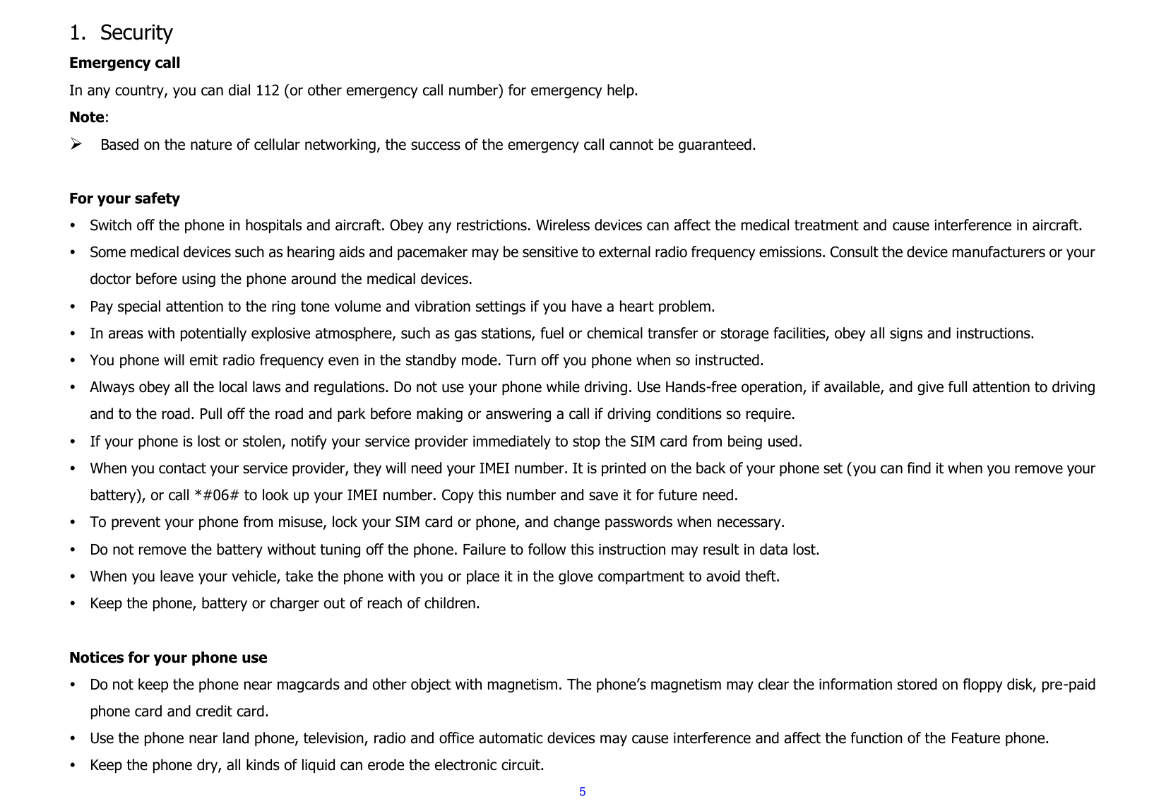  5 1. Security Emergency call In any country, you can dial 112 (or other emergency call number) for emergency help. Note:  Based on the nature of cellular networking, the success of the emergency call cannot be guaranteed.  For your safety  Switch off the phone in hospitals and aircraft. Obey any restrictions. Wireless devices can affect the medical treatment and cause interference in aircraft.  Some medical devices such as hearing aids and pacemaker may be sensitive to external radio frequency emissions. Consult the device manufacturers or your doctor before using the phone around the medical devices.  Pay special attention to the ring tone volume and vibration settings if you have a heart problem.  In areas with potentially explosive atmosphere, such as gas stations, fuel or chemical transfer or storage facilities, obey all signs and instructions.  You phone will emit radio frequency even in the standby mode. Turn off you phone when so instructed.  Always obey all the local laws and regulations. Do not use your phone while driving. Use Hands-free operation, if available, and give full attention to driving and to the road. Pull off the road and park before making or answering a call if driving conditions so require.    If your phone is lost or stolen, notify your service provider immediately to stop the SIM card from being used.    When you contact your service provider, they will need your IMEI number. It is printed on the back of your phone set (you can find it when you remove your battery), or call *#06# to look up your IMEI number. Copy this number and save it for future need.  To prevent your phone from misuse, lock your SIM card or phone, and change passwords when necessary.  Do not remove the battery without tuning off the phone. Failure to follow this instruction may result in data lost.  When you leave your vehicle, take the phone with you or place it in the glove compartment to avoid theft.  Keep the phone, battery or charger out of reach of children.  Notices for your phone use  Do not keep the phone near magcards and other object with magnetism. The phone&rsquo;s magnetism may clear the information stored on floppy disk, pre-paid phone card and credit card.  Use the phone near land phone, television, radio and office automatic devices may cause interference and affect the function of the Feature phone.  Keep the phone dry, all kinds of liquid can erode the electronic circuit. 