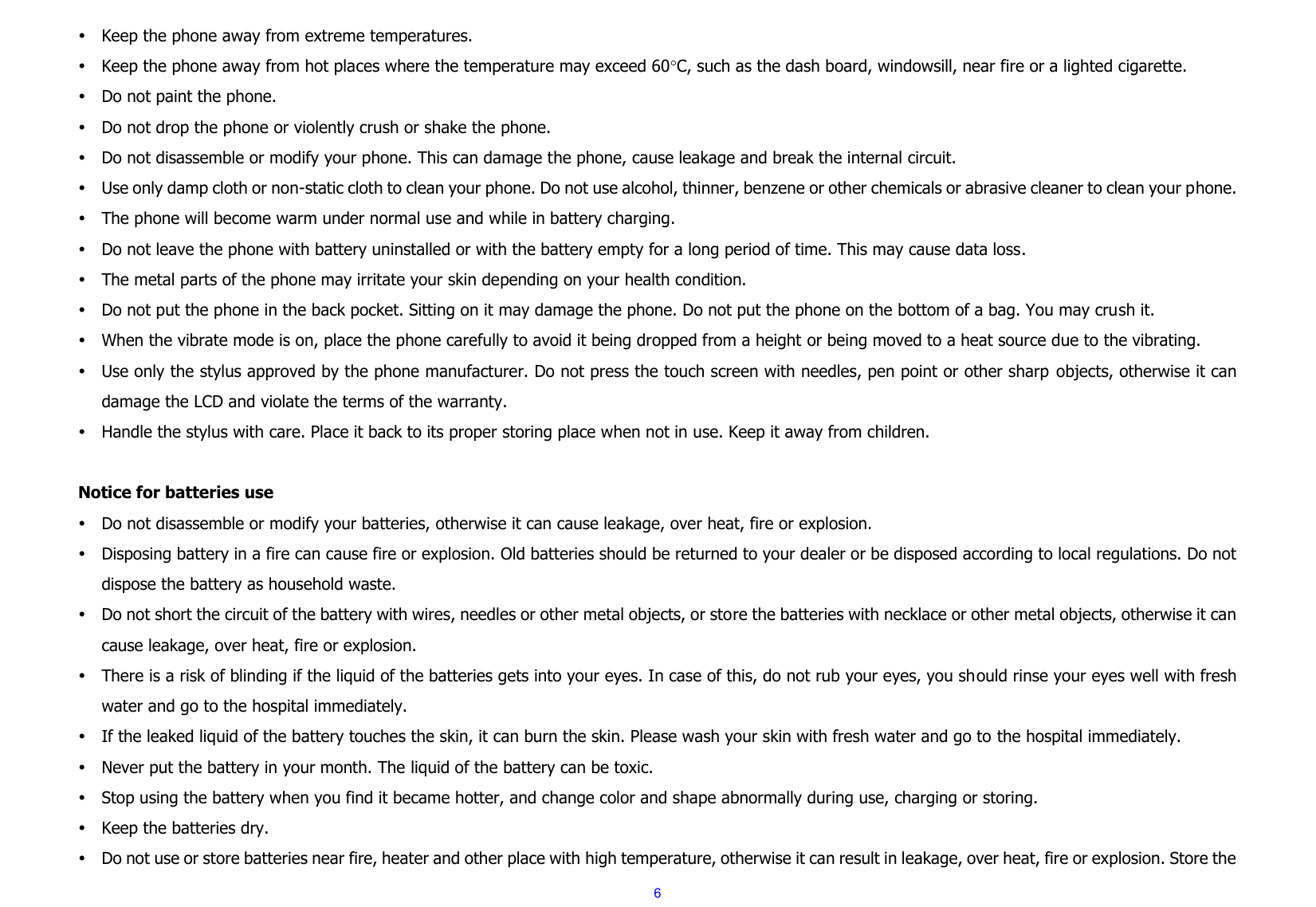  6  Keep the phone away from extreme temperatures.  Keep the phone away from hot places where the temperature may exceed 60C, such as the dash board, windowsill, near fire or a lighted cigarette.  Do not paint the phone.  Do not drop the phone or violently crush or shake the phone.  Do not disassemble or modify your phone. This can damage the phone, cause leakage and break the internal circuit.  Use only damp cloth or non-static cloth to clean your phone. Do not use alcohol, thinner, benzene or other chemicals or abrasive cleaner to clean your phone.  The phone will become warm under normal use and while in battery charging.  Do not leave the phone with battery uninstalled or with the battery empty for a long period of time. This may cause data loss.  The metal parts of the phone may irritate your skin depending on your health condition.  Do not put the phone in the back pocket. Sitting on it may damage the phone. Do not put the phone on the bottom of a bag. You may crush it.  When the vibrate mode is on, place the phone carefully to avoid it being dropped from a height or being moved to a heat source due to the vibrating.  Use only the stylus approved by the phone manufacturer. Do not press the touch screen with needles, pen point or other sharp  objects, otherwise it can damage the LCD and violate the terms of the warranty.  Handle the stylus with care. Place it back to its proper storing place when not in use. Keep it away from children.  Notice for batteries use  Do not disassemble or modify your batteries, otherwise it can cause leakage, over heat, fire or explosion.  Disposing battery in a fire can cause fire or explosion. Old batteries should be returned to your dealer or be disposed according to local regulations. Do not dispose the battery as household waste.  Do not short the circuit of the battery with wires, needles or other metal objects, or store the batteries with necklace or other metal objects, otherwise it can cause leakage, over heat, fire or explosion.  There is a risk of blinding if the liquid of the batteries gets into your eyes. In case of this, do not rub your eyes, you should rinse your eyes well with fresh water and go to the hospital immediately.  If the leaked liquid of the battery touches the skin, it can burn the skin. Please wash your skin with fresh water and go to the hospital immediately.  Never put the battery in your month. The liquid of the battery can be toxic.  Stop using the battery when you find it became hotter, and change color and shape abnormally during use, charging or storing.  Keep the batteries dry.  Do not use or store batteries near fire, heater and other place with high temperature, otherwise it can result in leakage, over heat, fire or explosion. Store the 