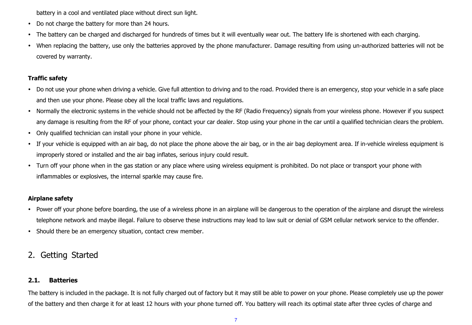  7 battery in a cool and ventilated place without direct sun light.    Do not charge the battery for more than 24 hours.  The battery can be charged and discharged for hundreds of times but it will eventually wear out. The battery life is shortened with each charging.  When replacing the battery, use only the batteries approved by the phone manufacturer. Damage resulting from using un-authorized batteries will not be covered by warranty.  Traffic safety  Do not use your phone when driving a vehicle. Give full attention to driving and to the road. Provided there is an emergency, stop your vehicle in a safe place and then use your phone. Please obey all the local traffic laws and regulations.  Normally the electronic systems in the vehicle should not be affected by the RF (Radio Frequency) signals from your wireless phone. However if you suspect any damage is resulting from the RF of your phone, contact your car dealer. Stop using your phone in the car until a qualified technician clears the problem.  Only qualified technician can install your phone in your vehicle.  If your vehicle is equipped with an air bag, do not place the phone above the air bag, or in the air bag deployment area. If in-vehicle wireless equipment is improperly stored or installed and the air bag inflates, serious injury could result.  Turn off your phone when in the gas station or any place where using wireless equipment is prohibited. Do not place or transport your phone with inflammables or explosives, the internal sparkle may cause fire.  Airplane safety  Power off your phone before boarding, the use of a wireless phone in an airplane will be dangerous to the operation of the airplane and disrupt the wireless telephone network and maybe illegal. Failure to observe these instructions may lead to law suit or denial of GSM cellular network service to the offender.  Should there be an emergency situation, contact crew member.  2. Getting  Started  2.1. Batteries The battery is included in the package. It is not fully charged out of factory but it may still be able to power on your phone. Please completely use up the power of the battery and then charge it for at least 12 hours with your phone turned off. You battery will reach its optimal state after three cycles of charge and 