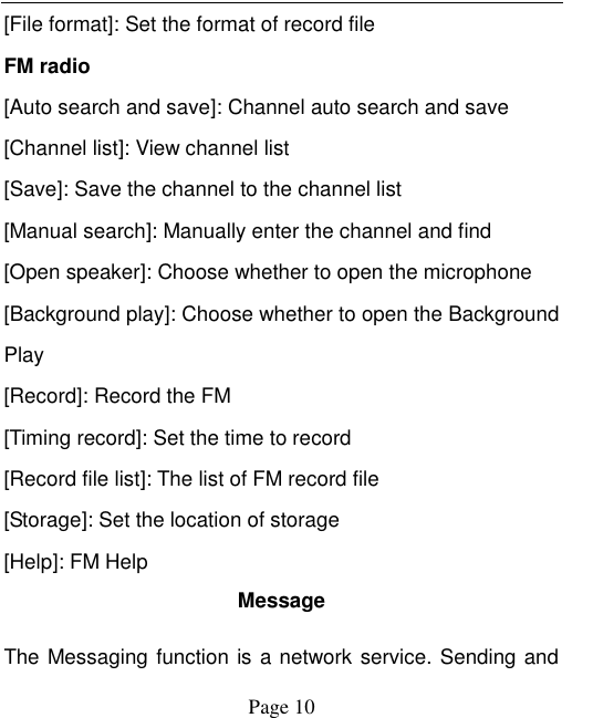    Page 10   [File format]: Set the format of record file FM radio [Auto search and save]: Channel auto search and save [Channel list]: View channel list [Save]: Save the channel to the channel list [Manual search]: Manually enter the channel and find [Open speaker]: Choose whether to open the microphone [Background play]: Choose whether to open the Background Play [Record]: Record the FM [Timing record]: Set the time to record [Record file list]: The list of FM record file [Storage]: Set the location of storage [Help]: FM Help Message The Messaging function is a network service. Sending and 