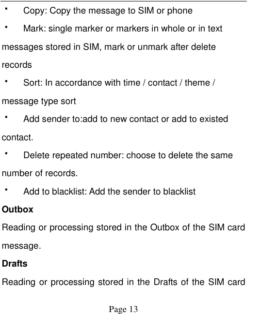    Page 13     Copy: Copy the message to SIM or phone   Mark: single marker or markers in whole or in text messages stored in SIM, mark or unmark after delete records   Sort: In accordance with time / contact / theme / message type sort   Add sender to:add to new contact or add to existed contact.   Delete repeated number: choose to delete the same number of records.   Add to blacklist: Add the sender to blacklist Outbox Reading or processing stored in the Outbox of the SIM card message.   Drafts Reading or processing stored in the Drafts of the SIM card 