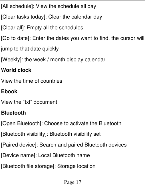    Page 17   [All schedule]: View the schedule all day [Clear tasks today]: Clear the calendar day [Clear all]: Empty all the schedules [Go to date]: Enter the dates you want to find, the cursor will jump to that date quickly [Weekly]: the week / month display calendar. World clock View the time of countries Ebook View the &ldquo;txt&rdquo; document Bluetooth [Open Bluetooth]: Choose to activate the Bluetooth [Bluetooth visibility]: Bluetooth visibility set [Paired device]: Search and paired Bluetooth devices [Device name]: Local Bluetooth name [Bluetooth file storage]: Storage location 