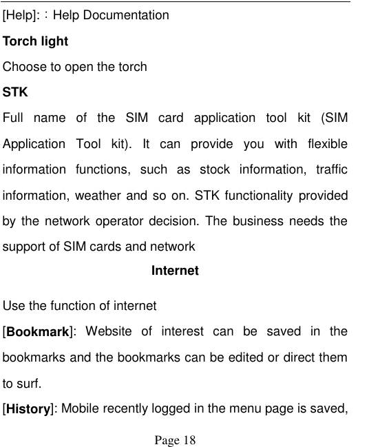    Page 18   [Help]:：Help Documentation Torch light Choose to open the torch   STK Full  name  of  the  SIM  card  application  tool  kit  (SIM Application  Tool  kit).  It  can  provide  you  with  flexible information  functions,  such  as  stock  information,  traffic information, weather and so on. STK functionality  provided by the network operator decision. The business  needs  the support of SIM cards and network Internet Use the function of internet [Bookmark]:  Website  of  interest  can  be  saved  in  the bookmarks and the bookmarks can be edited or direct them to surf. [History]: Mobile recently logged in the menu page is saved, 