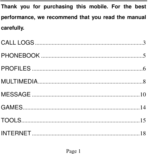                                            Page 1   Thank  you  for  purchasing  this  mobile.  For  the  best performance, we recommend that you read the manual carefully. CALL LOGS ....................................................................... 3 PHONEBOOK ................................................................... 5 PROFILES ......................................................................... 6 MULTIMEDIA ..................................................................... 8 MESSAGE ....................................................................... 10 GAMES ............................................................................. 14 TOOLS.............................................................................. 15 INTERNET ....................................................................... 18 