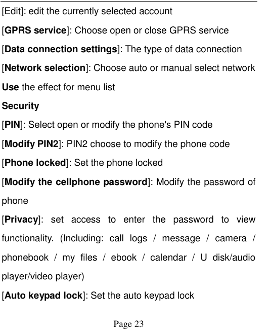    Page 23   [Edit]: edit the currently selected account [GPRS service]: Choose open or close GPRS service [Data connection settings]: The type of data connection [Network selection]: Choose auto or manual select network Use the effect for menu list Security [PIN]: Select open or modify the phone's PIN code [Modify PIN2]: PIN2 choose to modify the phone code [Phone locked]: Set the phone locked [Modify the cellphone password]: Modify the password of phone [Privacy]:  set  access  to  enter  the  password  to  view functionality.  (Including:  call  logs  /  message  /  camera  / phonebook  /  my  files  /  ebook  /  calendar  /  U  disk/audio player/video player)   [Auto keypad lock]: Set the auto keypad lock 