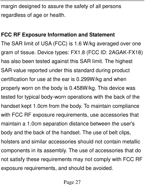    Page 27   margin designed to assure the safety of all persons regardless of age or health.    FCC RF Exposure Information and Statement   The SAR limit of USA (FCC) is 1.6 W/kg averaged over one gram of tissue. Device types: FX1.8 (FCC ID: 2AGAK-FX18) has also been tested against this SAR limit. The highest SAR value reported under this standard during product certification for use at the ear is 0.299W/kg and when properly worn on the body is 0.458W/kg. This device was tested for typical body-worn operations with the back of the handset kept 1.0cm from the body. To maintain compliance with FCC RF exposure requirements, use accessories that maintain a 1.0cm separation distance between the user's body and the back of the handset. The use of belt clips, holsters and similar accessories should not contain metallic components in its assembly. The use of accessories that do not satisfy these requirements may not comply with FCC RF exposure requirements, and should be avoided.   