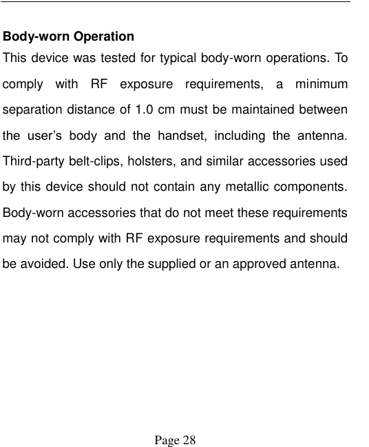   Page 28    Body-worn Operation   This device was tested for typical body-worn operations. To comply  with  RF  exposure  requirements,  a  minimum separation distance of 1.0 cm must be maintained between the  user‟s  body  and  the  handset,  including  the  antenna. Third-party belt-clips, holsters, and similar accessories used by this device should not contain any metallic components. Body-worn accessories that do not meet these requirements may not comply with RF exposure requirements and should be avoided. Use only the supplied or an approved antenna. 